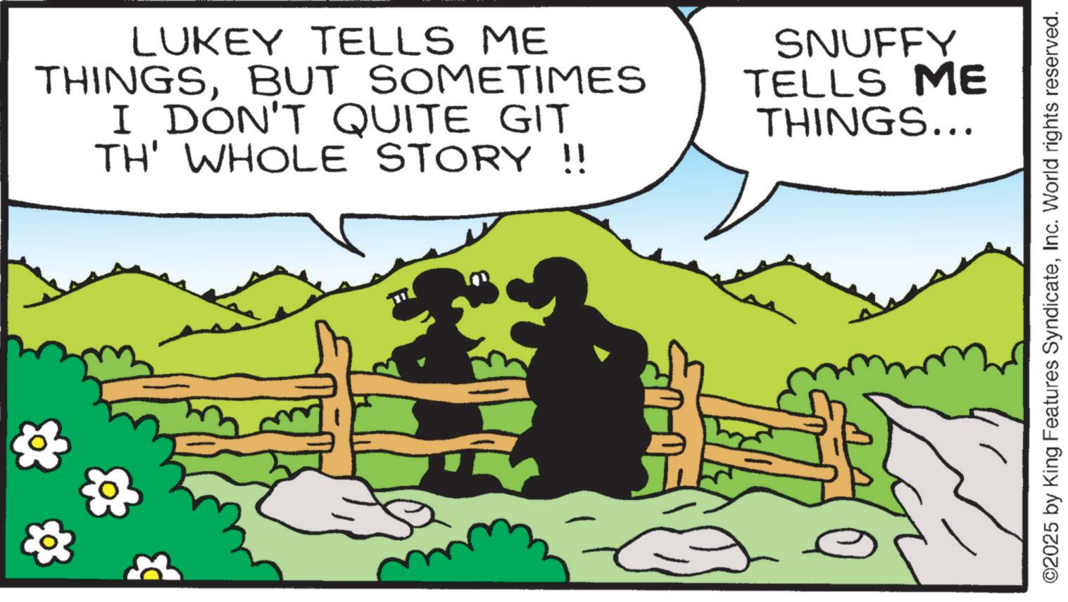 Fiction OCR: +3 LUKEY TELLS ME THINGSBUT SOMETIMES I DON'T QUITE GIT TH' WHOLE STORY !! SNUFFY TELLS ME THINGS... ©2025 by King Features SyndicateInc. World rights reserved. +3 LUKEY TELLS ME THINGSBUT SOMETIMES I DON'T QUITE GIT TH ' WHOLE STORY !! SNUFFY TELLS ME THINGS ... © 2025 by King Features SyndicateInc. World rights reserved .