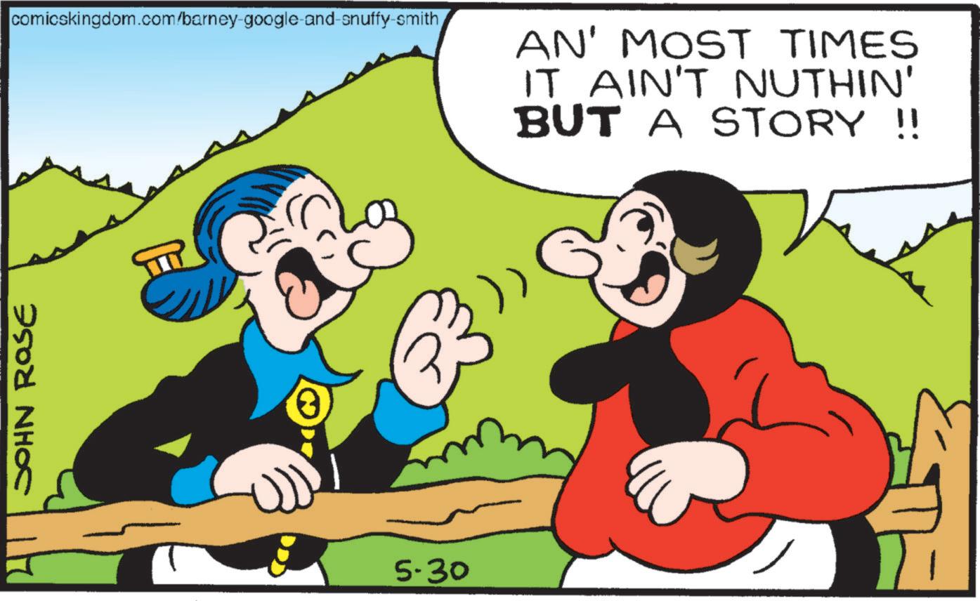 Comic book OCR: JOHN ROSE comicskingdom.com/barney-google-and-snuffy-smith AN' MOST TIMES IT AIN'T NUTHIN' BUT A STORY !! 20 5.30 JOHN ROSE comicskingdom.com/barney-google-and-snuffy-smith AN ' MOST TIMES IT AIN'T NUTHIN ' BUT A STORY !! 20 5.30