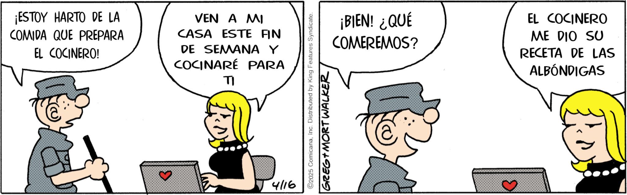 Comic book OCR: ¡ESTOY HARTO DE LA COMIDA QUE PREPARA EL COCINERO! VEN A MI CASA ESTE FIN DE SEMANA Y COCINARÉ PARA TI ? 4/16 ¡BIEN! ¿QUÉ COMEREMOS? EL COCINERO ME DIO SU RECETA DE LAS ALBÓNDIGAS C2025 ComicanaInc. Distributed by King Features Syndicate. GREG MORT WALKER ¡ ESTOY HARTO DE LA COMIDA QUE PREPARA EL COCINERO ! VEN A MI CASA ESTE FIN DE SEMANA Y COCINARÉ PARA TI ? 4/16 ¡ BIEN ! ¿ QUÉ COMEREMOS ? EL COCINERO ME DIO SU RECETA DE LAS ALBÓNDIGAS C2025 ComicanaInc. Distributed by King Features Syndicate . GREG MORT WALKER