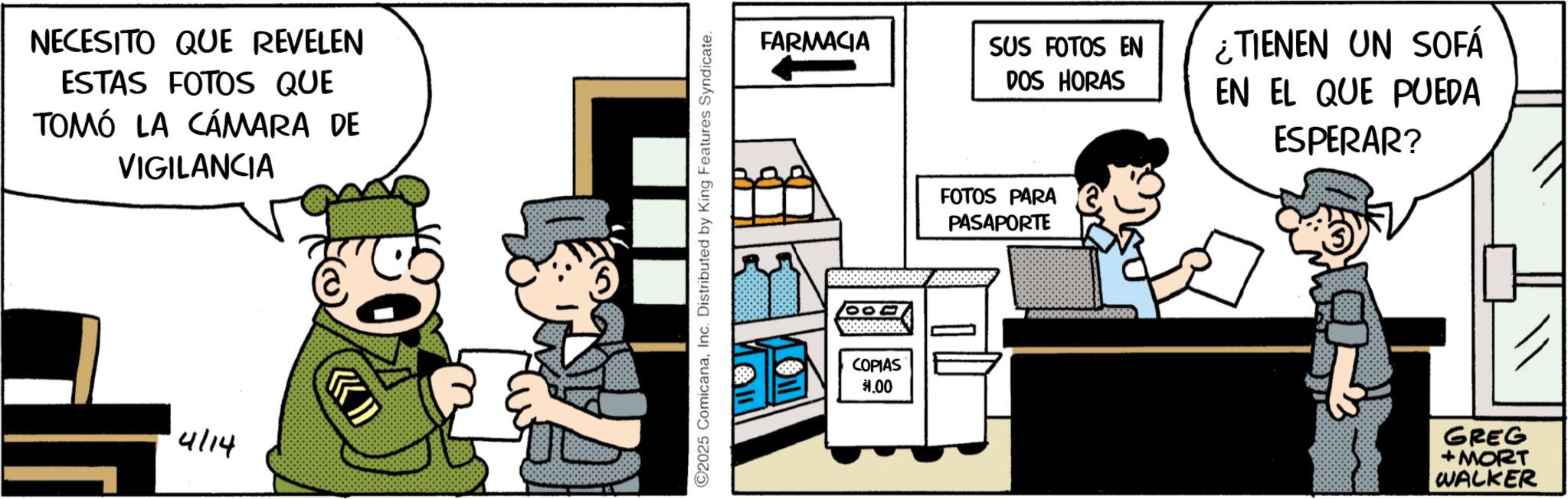 Publication OCR: NECESITO QUE REVELEN ESTAS FOTOS QUE TOMÓ LA CÁMARA DE VIGILANCIA 4114 A ©2025 ComicanaInc. Distributed by King Features Syndicate. FARMACIA 000 COPIAS $1.00 SUS FOTOS EN DOS HORAS ¿TIENEN UN SOFÁ EN EL QUE PUEDA ESPERAR? FOTOS PARA PASAPORTE GREG + MORT WALKER NECESITO QUE REVELEN ESTAS FOTOS QUE TOMÓ LA CÁMARA DE VIGILANCIA 4114 A © 2025 ComicanaInc. Distributed by King Features Syndicate . FARMACIA 000 COPIAS $ 1.00 SUS FOTOS EN DOS HORAS ¿ TIENEN UN SOFÁ EN EL QUE PUEDA ESPERAR ? FOTOS PARA PASAPORTE GREG + MORT WALKER