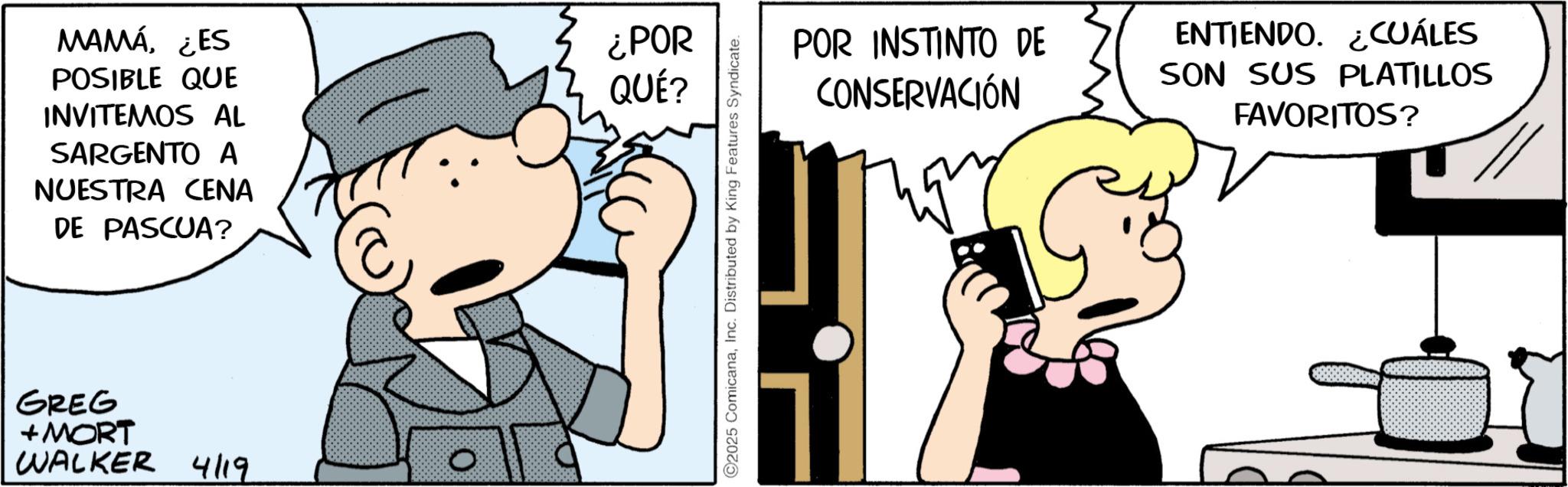 Graphics OCR: MAMÁ¿ES POSIBLE QUE INVITEMOS AL SARGENTO A NUESTRA CENA DE PASCUA? GREG +MORT WALKER 4/19 ¿POR QUÉ? ©2025 ComicanaInc. Distributed by King Features Syndicate. POR INSTINTO DE CONSERVACIÓN ENTIENDO. ¿CUÁLES SON SUS PLATILLOS FAVORITOS? MAMÁ¿ ES POSIBLE QUE INVITEMOS AL SARGENTO A NUESTRA CENA DE PASCUA ? GREG + MORT WALKER 4/19 ¿ POR QUÉ ? © 2025 ComicanaInc. Distributed by King Features Syndicate . POR INSTINTO DE CONSERVACIÓN ENTIENDO . ¿ CUÁLES SON SUS PLATILLOS FAVORITOS ?