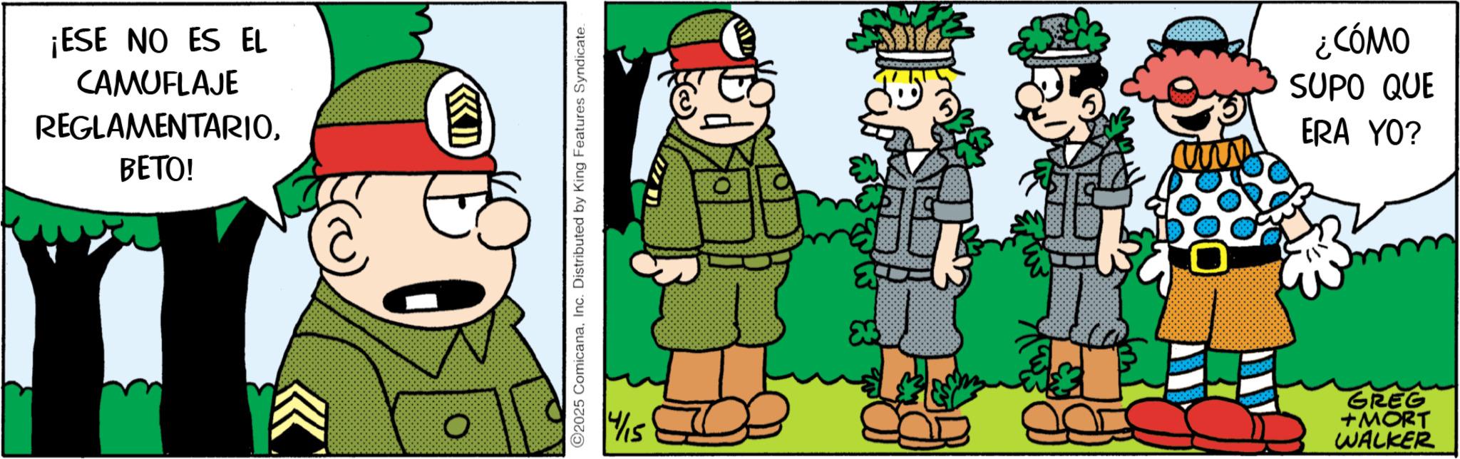 Publication OCR: ¡ESE NO ES EL CAMUFLAJE REGLAMENTARIOBETO! D ©2025 ComicanaInc. Distributed by King Features Syndicate. 4/15 ¿CÓMO SUPO QUE ERA YO? GREG +MORT WALKER ¡ ESE NO ES EL CAMUFLAJE REGLAMENTARIOBETO ! D © 2025 ComicanaInc. Distributed by King Features Syndicate . 4/15 ¿ CÓMO SUPO QUE ERA YO ? GREG + MORT WALKER