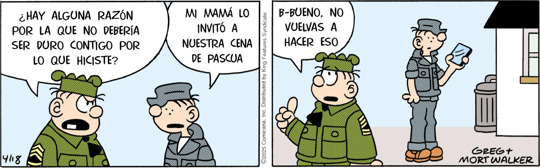Animated cartoon OCR: ¿HAY ALGUNA RAZÓN POR LA QUE NO DEBERÍA SER DURO CONTIGO POR LO QUE HICISTE? MI MAMÁ LO INVITÓ A NUESTRA CENA DE PASCUA 4118 O2025 ComicanaInc. Distributed by King Features Syndicate. B-BUENONO VUELVAS A HACER ESO ? GREGT MORT WALKER ¿ HAY ALGUNA RAZÓN POR LA QUE NO DEBERÍA SER DURO CONTIGO POR LO QUE HICISTE ? MI MAMÁ LO INVITÓ A NUESTRA CENA DE PASCUA 4118 O2025 ComicanaInc. Distributed by King Features Syndicate . B - BUENONO VUELVAS A HACER ESO ? GREGT MORT WALKER