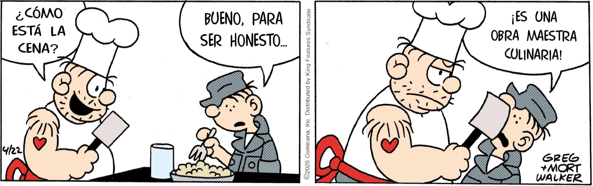 Animated cartoon OCR: 4/22 ¿CÓMO ESTÁ LA CENA? BUENOPARA SER HONESTO... C2025 ComicanaInc. Distributed by King Features Syndicate. ¡ES UNA OBRA MAESTRA CULINARIA! GREG +MORT WALKER 4/22 ¿ CÓMO ESTÁ LA CENA ? BUENOPARA SER HONESTO ... C2025 ComicanaInc. Distributed by King Features Syndicate . ¡ ES UNA OBRA MAESTRA CULINARIA ! GREG + MORT WALKER