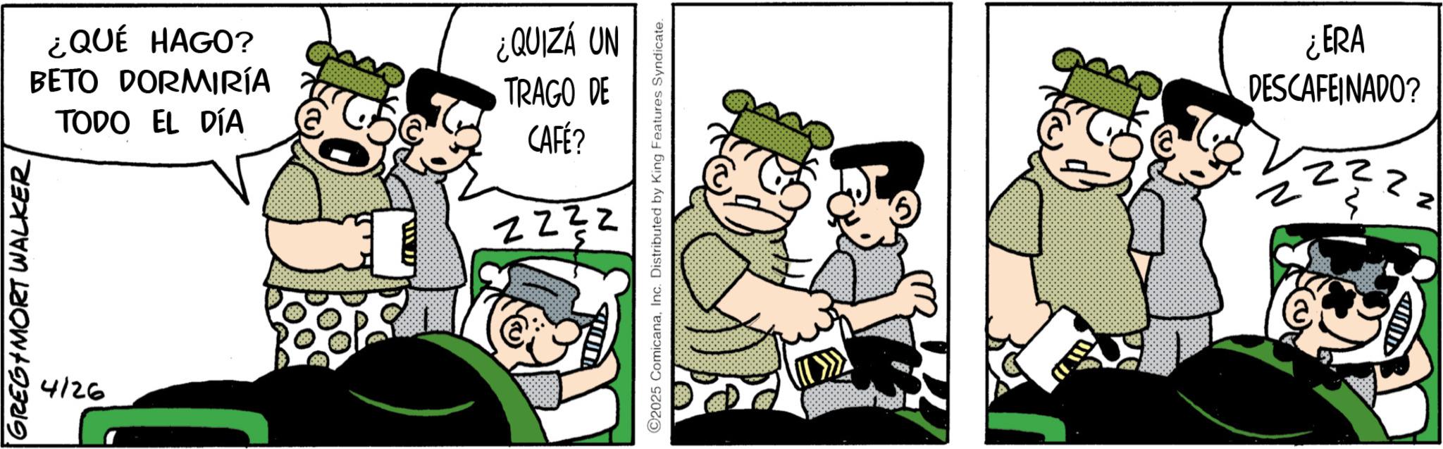 Comic book OCR: GREG MORT WALKER 4126 ¿QUÉ HAGO? BETO DORMIRÍA TODO EL DÍA ¿QUIZÁ UN TRAGO DE CAFÉ? 2232 C2025 ComicanaInc. Distributed by King Features Syndicate. ¿ERA DESCAFEINADO? N GREG MORT WALKER 4126 ¿ QUÉ HAGO ? BETO DORMIRÍA TODO EL DÍA ¿ QUIZÁ UN TRAGO DE CAFÉ ? 2232 C2025 ComicanaInc. Distributed by King Features Syndicate . ¿ ERA DESCAFEINADO ? N