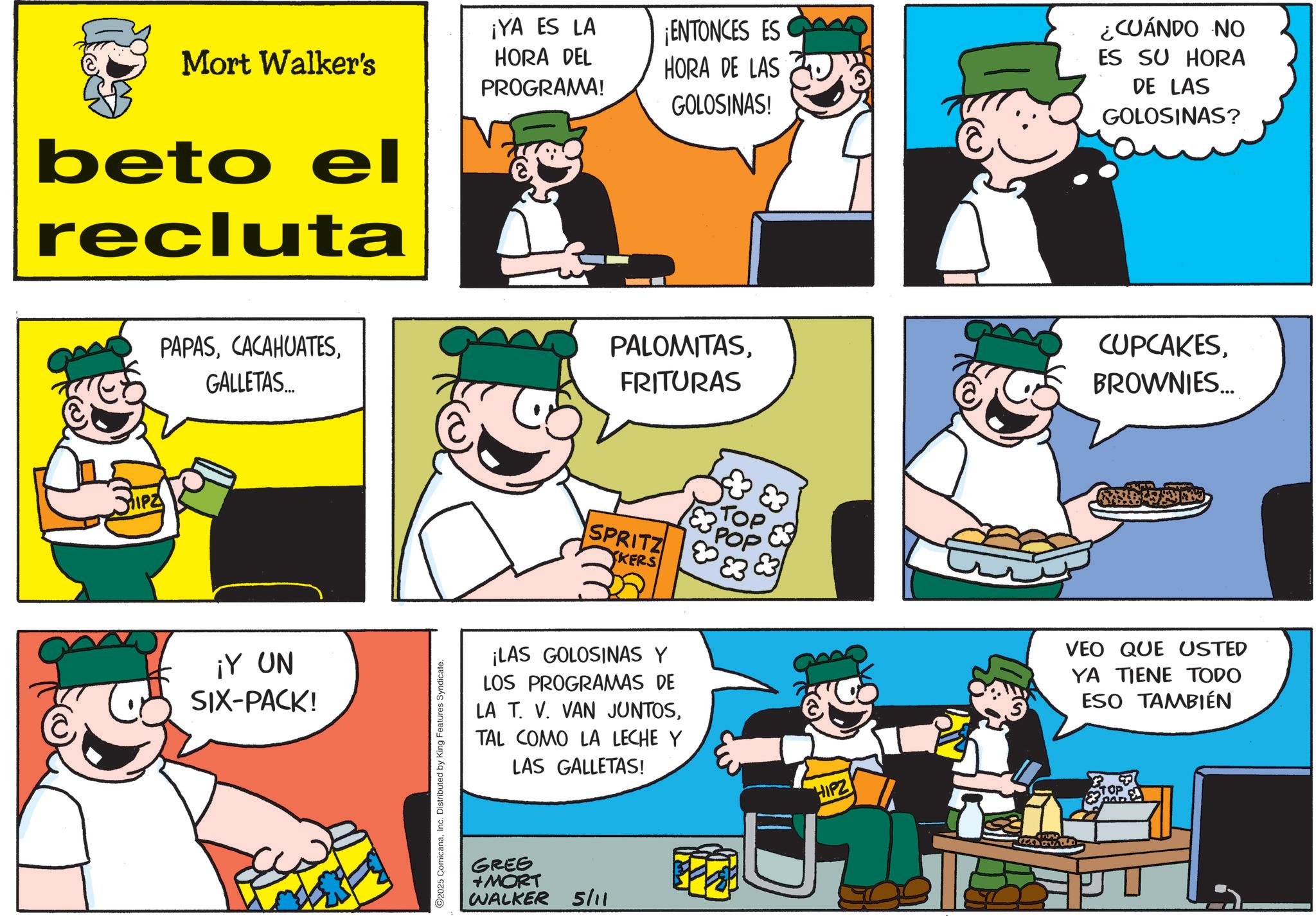 Animated cartoon OCR: Mort Walker's beto el recluta ¡YA ES LA HORA DEL PROGRAMA! ¡ENTONCES ES HORA DE LAS GOLOSINAS! ¿CUÁNDO NO ES SU HORA DE LAS GOLOSINAS? IPZ PAPASGALLETAS.... ¡Y UN SIX-PACK! ©2025 ComicanaInc. Distributed by King Features Syndicate. PALOMITASFRITURAS CUPCAKESBROWNIES... E3 POP TOP SPRITZ 3 XKERS VEO QUE USTED YA TIENE TODO ESO TAMBIÉN ¡LAS GOLOSINAS Y LOS PROGRAMAS DE LA T. V. VAN JUNTOSTAL COMO LA LECHE Y LAS GALLETAS! GREE +MORT WALKER 5/11 HIPZ Mort Walker's beto el recluta ¡ YA ES LA HORA DEL PROGRAMA ! ¡ ENTONCES ES HORA DE LAS GOLOSINAS ! ¿ CUÁNDO NO ES SU HORA DE LAS GOLOSINAS ? IPZ PAPASGALLETAS .... ¡ Y UN SIX - PACK ! © 2025 ComicanaInc. Distributed by King Features Syndicate . PALOMITASFRITURAS CUPCAKESBROWNIES ... E3 POP TOP SPRITZ 3 XKERS VEO QUE USTED YA TIENE TODO ESO TAMBIÉN ¡ LAS GOLOSINAS Y LOS PROGRAMAS DE LA T. V. VAN JUNTOSTAL COMO LA LECHE Y LAS GALLETAS ! GREE + MORT WALKER 5/11 HIPZ