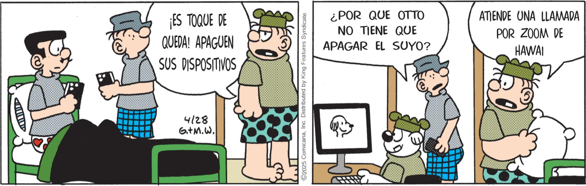 Publication OCR: A ¡ES TOQUE DE QUEDA! APAGUEN SUS DISPOSITIVOS 4128 G.+M.W. C2025 ComicanaInc. Distributed by King Features Syndicate. ¿POR QUE OTTO NO TIENE QUE APAGAR EL SUYO? ATIENDE UNA LLAMADA POR ZOOM DE HAWAI A ¡ ES TOQUE DE QUEDA ! APAGUEN SUS DISPOSITIVOS 4128 G. + M.W . C2025 ComicanaInc. Distributed by King Features Syndicate . ¿ POR QUE OTTO NO TIENE QUE APAGAR EL SUYO ? ATIENDE UNA LLAMADA POR ZOOM DE HAWAI