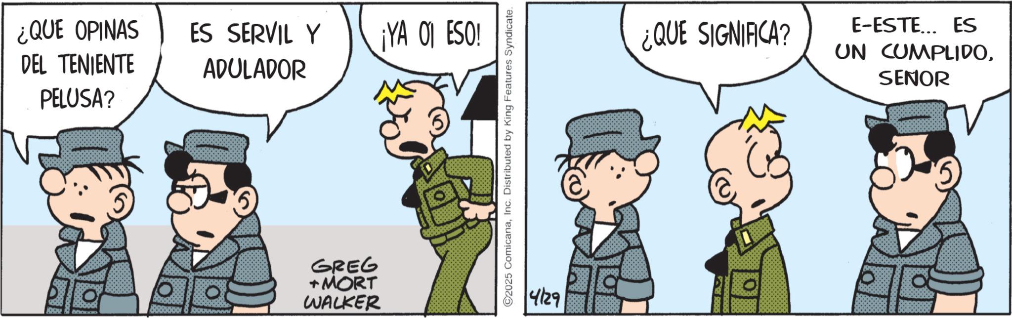 Photo caption OCR: ¿QUE OPINAS DEL TENIENTE PELUSA? ES SERVIL Y ADULADOR ¡YA 01 ESO! GREG + MORT WALKER ©2025 ComicanaInc. Distributed by King Features Syndicate. 4/29 ¿QUE SIGNIFICA? E-ESTE….. ES UN CUMPLIDOSENOR ¿ QUE OPINAS DEL TENIENTE PELUSA ? ES SERVIL Y ADULADOR ¡ YA 01 ESO ! GREG + MORT WALKER © 2025 ComicanaInc. Distributed by King Features Syndicate . 4/29 ¿ QUE SIGNIFICA ? E - ESTE … .. ES UN CUMPLIDO