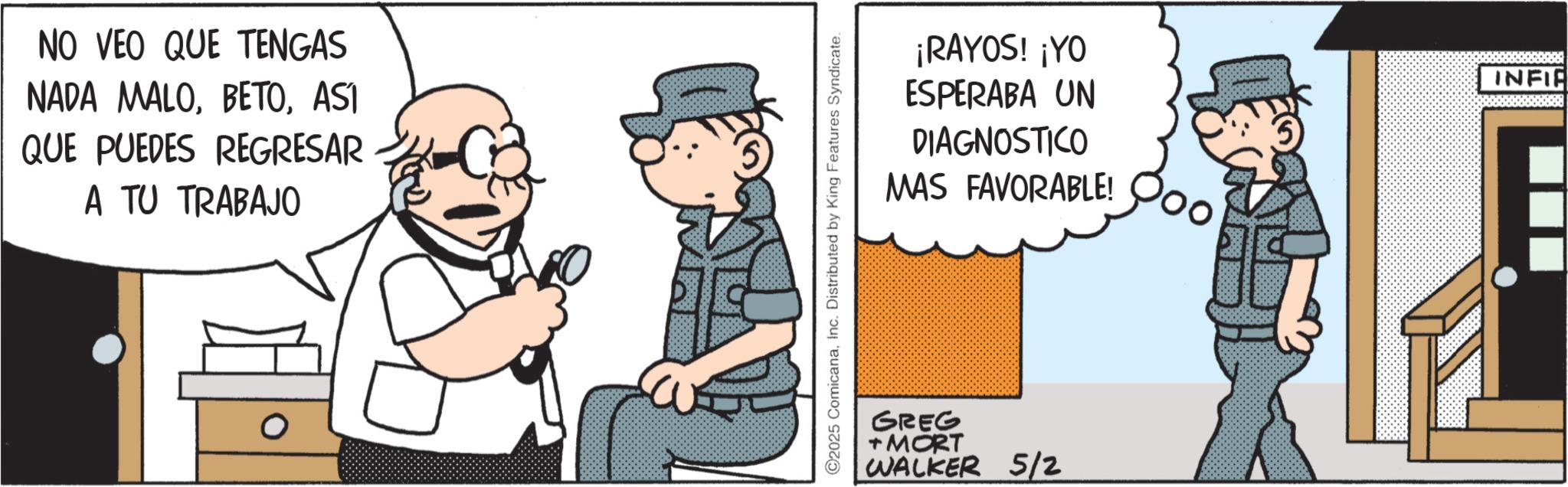 Publication OCR: NO VEO QUE TENGAS NADA MALOASI QUE PUEDES REGRESAR A TU TRABAJO ©2025 ComicanaInc. Distributed by King Features Syndicate. ¡RAYOS! ¡YO ESPERABA UN DIAGNOSTICO MAS FAVORABLE! GREG + MORT WALKER 5/2 INFIR NO VEO QUE TENGAS NADA MALOASI QUE PUEDES REGRESAR A TU TRABAJO © 2025 ComicanaInc. Distributed by King Features Syndicate . ¡ RAYOS ! ¡ YO ESPERABA UN DIAGNOSTICO MAS FAVORABLE ! GREG + MORT WALKER 5/2 INFIR