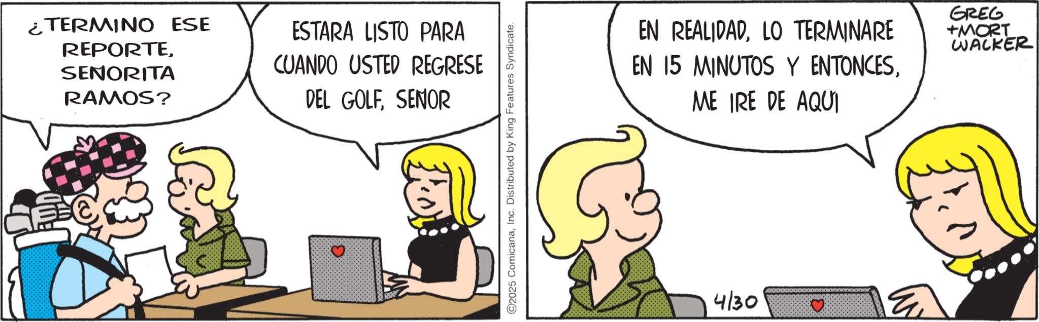 Graphics OCR: ¿TERMINO ESE REPORTESENORITA RAMOS? ESTARA LISTO PARA CUANDO USTED REGRESE DEL GOLFSENOR ©2025 ComicanaInc. Distributed by King Features Syndicate. EN REALIDADLO TERMINARE EN 15 MINUTOS Y ENTONCESME IRE DE AQUI GREG +MORT WACKER 4130 ¿ TERMINO ESE REPORTESENORITA RAMOS ? ESTARA LISTO PARA CUANDO USTED REGRESE DEL GOLFSENOR © 2025 ComicanaInc. Distributed by King Features Syndicate . EN REALIDADLO TERMINARE EN 15 MINUTOS Y ENTONCESME IRE DE AQUI GREG + MORT WACKER 4130