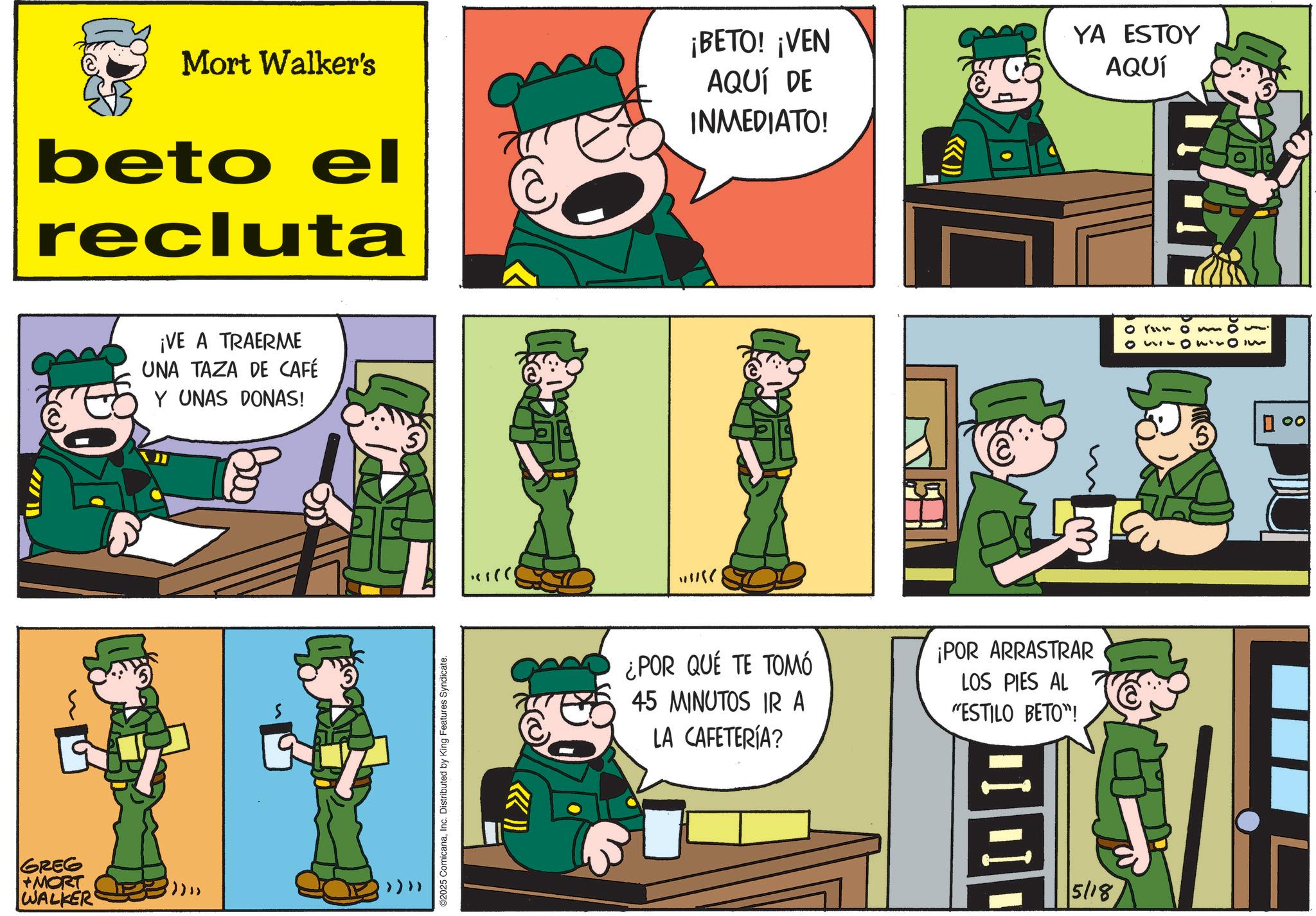 Comic book OCR: GREG +MORT WALKER Mort Walker's beto el recluta ¡BETO! ¡VEN AQUÍ DE INMEDIATO! ¡VE A TRAERME UNA TAZA DE CAFÉ Y UNAS DONAS! 800 2025 ComicanaInc. Distributed by King Features Syndicate. >>>> ¿POR QUÉ TE TOMÓ 45 MINUTOS IR A LA CAFETERÍA? ¡POR ARRASTRAR LOS PIES AL "ESTILO BETO"! ? 5/18 ((>>> YA ESTOY AQUÍ 0150220 00 GREG + MORT WALKER Mort Walker's beto el recluta ¡ BETO ! ¡ VEN AQUÍ DE INMEDIATO ! ¡ VE A TRAERME UNA TAZA DE CAFÉ Y UNAS DONAS ! 800 2025 ComicanaInc. Distributed by King Features Syndicate . >>>> ¿ POR QUÉ TE TOMÓ 45 MINUTOS IR A LA CAFETERÍA ? ¡ POR ARRASTRAR LOS PIES AL " ESTILO BETO " ! ? 5/18 ( ( >>> YA ESTOY AQUÍ 0150220 00