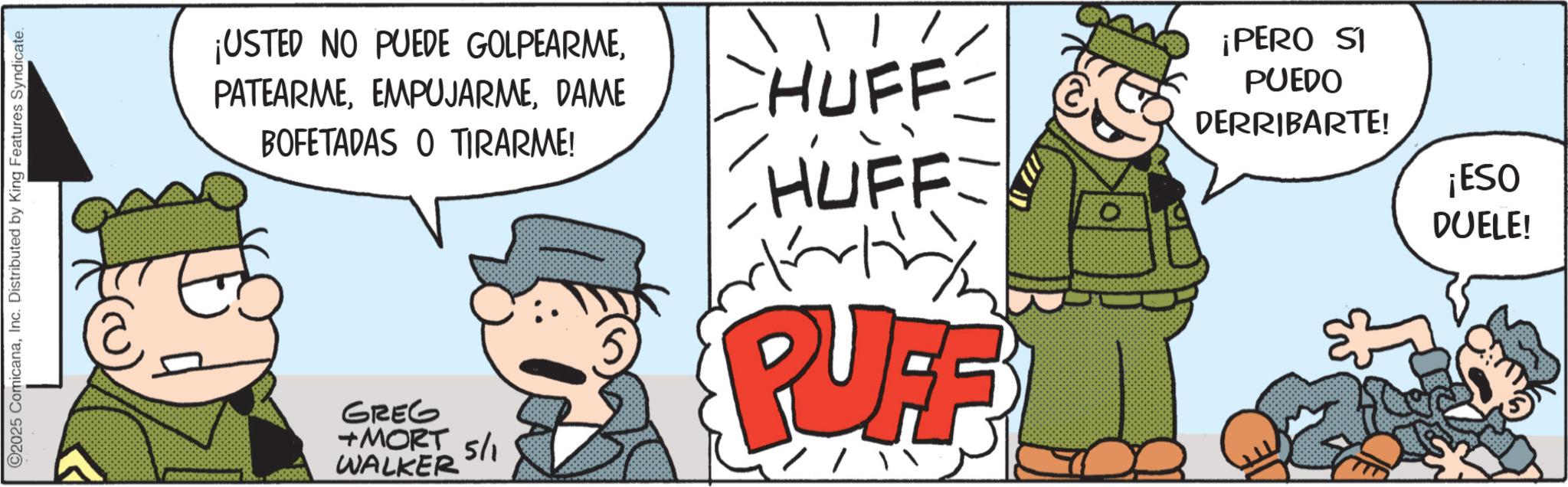 Comic book OCR: ©2025 ComicanaInc. Distributed by King Features Syndicate. ¡USTED NO PUEDE GOLPEARMEDAME BOFETADAS O TIRARME! GREG +MORT 5/1 WALKER CHUFF HUFF starting PUFF //¡PERO SI PUEDO DERRIBARTE! ¡ESO DUELE! © 2025 ComicanaInc. Distributed by King Features Syndicate . ¡ USTED NO PUEDE GOLPEARMEDAME BOFETADAS O TIRARME ! GREG + MORT 5/1 WALKER CHUFF HUFF starting PUFF // ¡ PERO SI PUEDO DERRIBARTE ! ¡ ESO DUELE !