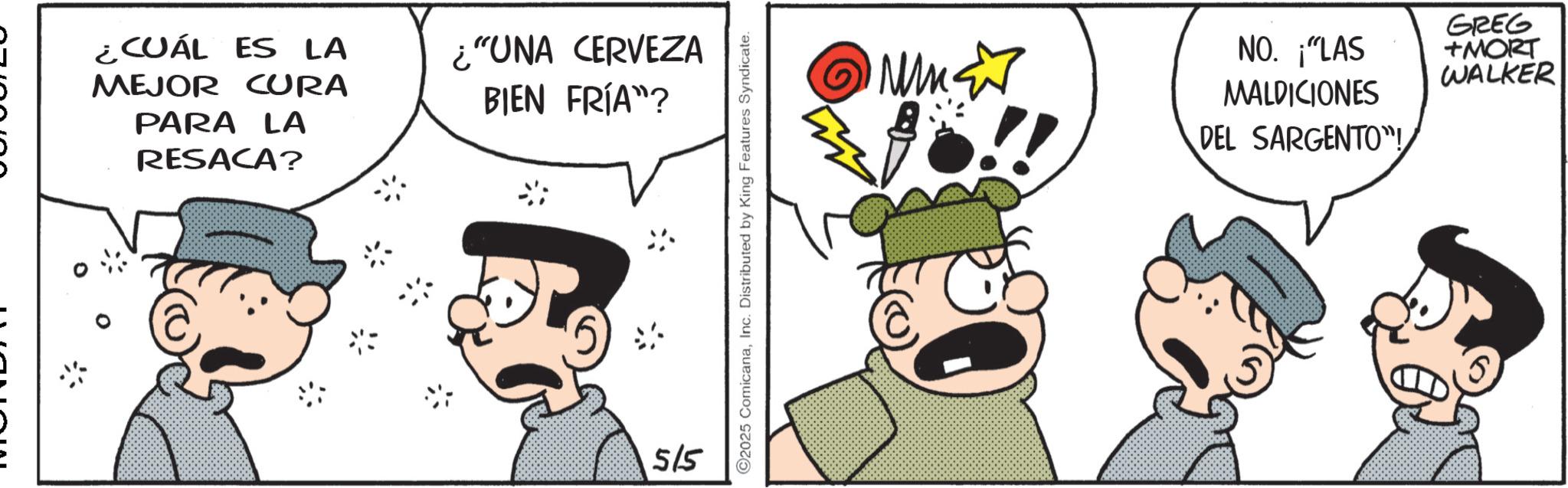 Fictional character OCR: ¿CUÁL ES LA MEJOR CURA PARA LA RESACA? ¿"UNA CERVEZA BIEN FRÍA"? 515 ©2025 ComicanaInc. Distributed by King Features Syndicate. M GREG NO. ¡"LAS +MORT WALKER MALDICIONES DEL SARGENTO"! ¿ CUÁL ES LA MEJOR CURA PARA LA RESACA ? ¿ " UNA CERVEZA BIEN FRÍA " ? 515 © 2025 ComicanaInc. Distributed by King Features Syndicate . M GREG NO . ¡ " LAS + MORT WALKER MALDICIONES DEL SARGENTO " !