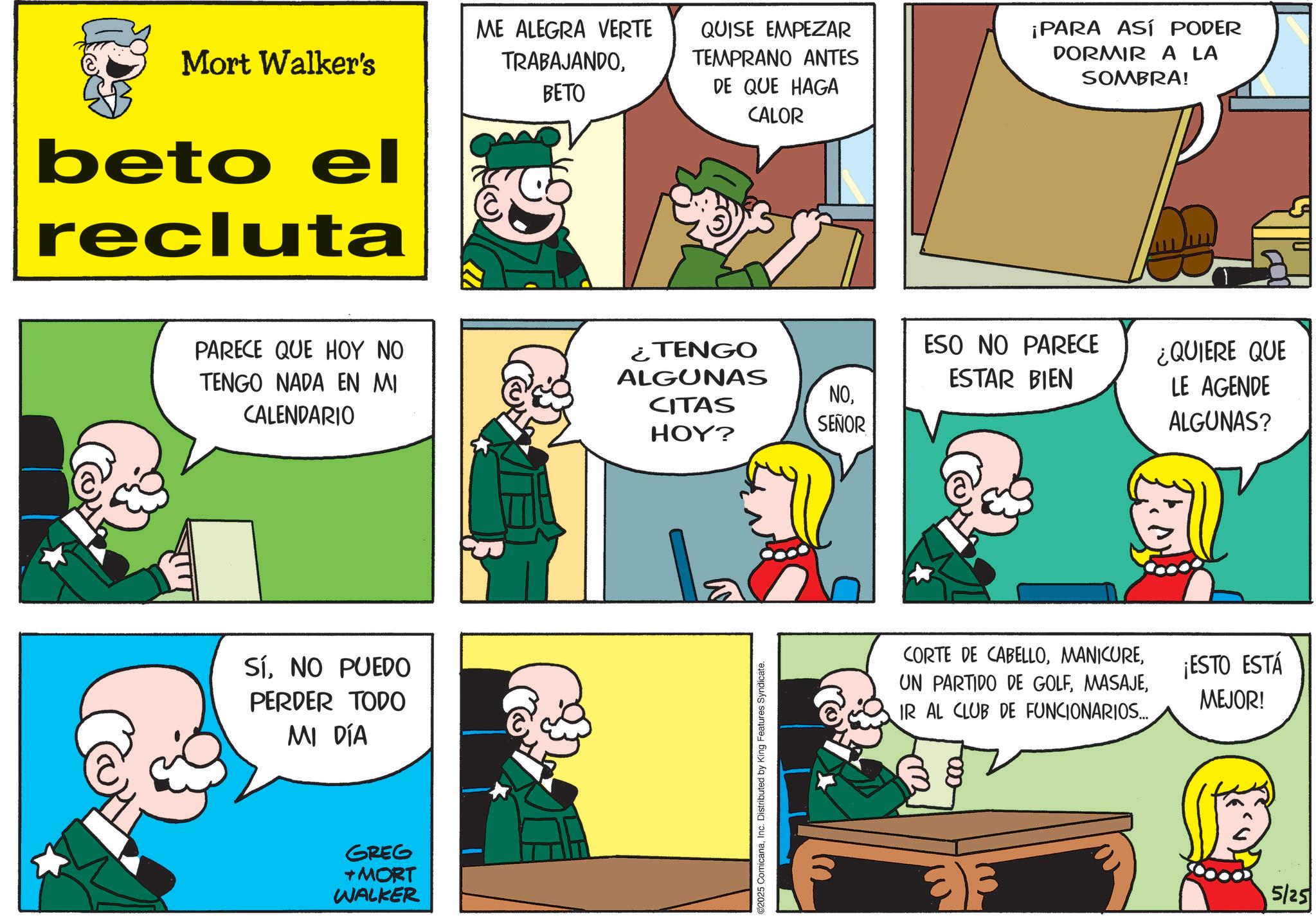 Publication OCR: Mort Walker's beto el recluta ME ALEGRA VERTE TRABAJANDOBETO QUISE EMPEZAR TEMPRANO ANTES DE QUE HAGA CALOR ¡PARA ASÍ PODER DORMIR A LA SOMBRA! PARECE QUE HOY NO TENGO NADA EN MI CALENDARIO SíNO PUEDO PERDER TODO MI DÍA GREG + MORT WALKER ¿TENGO ALGUNAS ESO NO PARECE ESTAR BIEN NOCITAS HOY? SEÑOR ¿QUIERE QUE LE AGENDE ALGUNAS? 2025 ComicanaInc. Distributed by King Features Syndicate. CORTE DE CABELLOIR AL CLUB DE FUNCIONARIOS... ¡ESTO ESTÁ MEJOR! 5/25 Mort Walker's beto el recluta ME ALEGRA VERTE TRABAJANDOBETO QUISE EMPEZAR TEMPRANO ANTES DE QUE HAGA CALOR ¡ PARA ASÍ PODER DORMIR A LA SOMBRA ! PARECE QUE HOY NO TENGO NADA EN MI CALENDARIO SíNO PUEDO PERDER TODO MI DÍA GREG + MORT WALKER ¿ TENGO ALGUNAS ESO NO PARECE ESTAR BIEN NOCITAS HOY ? SEÑOR ¿ QUIERE QUE LE AGENDE ALGUNAS ? 2025 ComicanaInc. Distributed by King Features Syndicate . CORTE DE CABELLOUN PARTIDO DE GOLFIR AL CLUB DE FUNCIONARIOS ... ¡ ESTO ESTÁ MEJOR ! 5/25