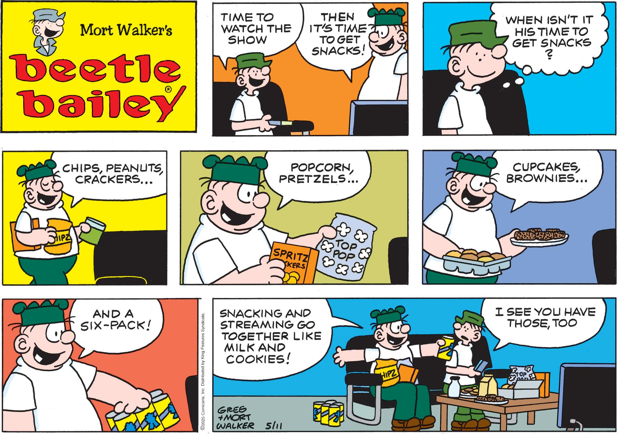 Comic book OCR: Mort Walker's beetle bailey TIME TO WATCH THE SHOW THEN IT'S TIME TO GET SNACKS! WHEN ISN'T IT HIS TIME TO GET SNACKS ? CHIPSCRACKERS... POPCORNPRETZELS... CUPCAKES BROWNIES... AND A SIX-PACK! 2025 ComicanaInc. Distributed by King Features Syndicate. 183 POP TOP SPRITZ KERS SNACKING AND STREAMING GO TOGETHER LIKE MILK AND COOKIES! GREG +MORT WALKER 5/11 ? HIPZ I SEE YOU HAVE THOSETOO Mort Walker's beetle bailey TIME TO WATCH THE SHOW THEN IT'S TIME TO GET SNACKS ! WHEN ISN'T IT HIS TIME TO GET SNACKS ? CHIPSCRACKERS ... POPCORNPRETZELS ... CUPCAKES BROWNIES ... AND A SIX - PACK ! 2025 ComicanaInc. Distributed by King Features Syndicate . 183 POP TOP SPRITZ KERS SNACKING AND STREAMING GO TOGETHER LIKE MILK AND COOKIES ! GREG + MORT WALKER 5/11 ? HIPZ I SEE YOU HAVE THOSE