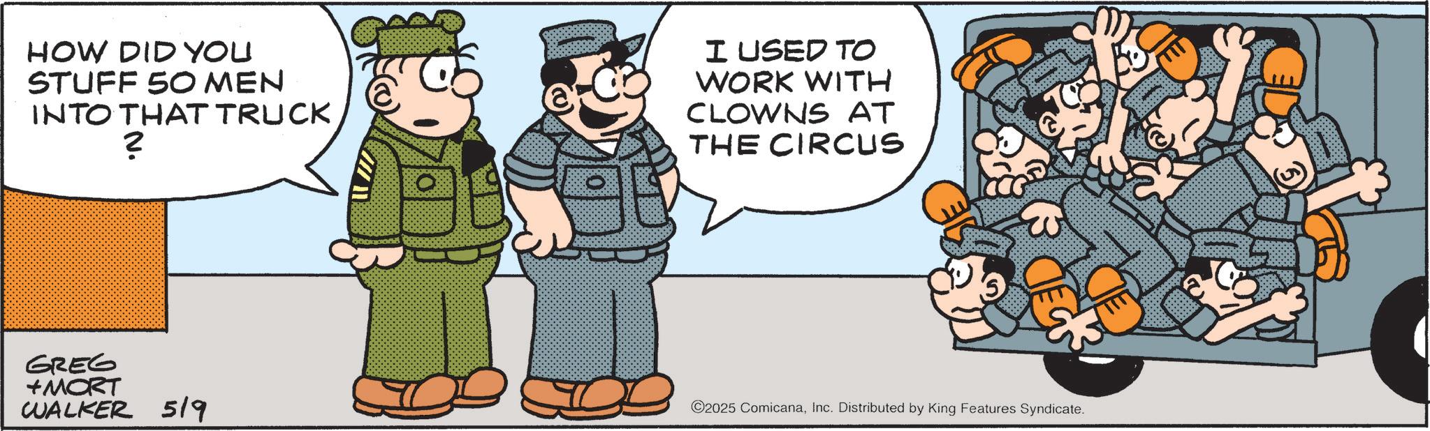 Soldier OCR: HOW DID YOU STUFF 50 MEN INTO THAT TRUCK ? I USED TO WORK WITH CLOWNS AT THE CIRCUS w GREG +MORT WALKER 519 ©2025 ComicanaInc. Distributed by King Features Syndicate. HOW DID YOU STUFF 50 MEN INTO THAT TRUCK ? I USED TO WORK WITH CLOWNS AT THE CIRCUS w GREG + MORT WALKER 519 © 2025 ComicanaInc. Distributed by King Features Syndicate .