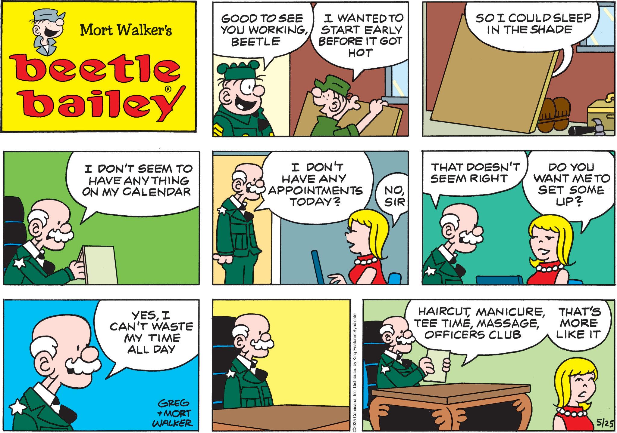 Animated cartoon OCR: Mort Walker's beetle bailey I DON'T SEEM TO HAVE ANYTHING ON MY CALENDAR YESI CAN'T WASTE MY TIME ALL DAY GREG +MORT WALKER GOOD TO SEE YOU WORKINGBEETLE I WANTED TO START EARLY BEFORE IT GOT SO I COULD SLEEP IN THE SHADE HOT I DON'T HAVE ANY THAT DOESN'T SEEM RIGHT APPOINTMENTS NOTODAY? SIR 02025 ComicanaInc. Distributed by King Features Syndicate. DO YOU WANT ME TO SET SOME LIP? HAIRCUTOFFICERS CLUB THAT'S MORE LIKE IT 5/25 Mort Walker's beetle bailey I DON'T SEEM TO HAVE ANYTHING ON MY CALENDAR YESI CAN'T WASTE MY TIME ALL DAY GREG + MORT WALKER GOOD TO SEE YOU WORKINGBEETLE I WANTED TO START EARLY BEFORE IT GOT SO I COULD SLEEP IN THE SHADE HOT I DON'T HAVE ANY THAT DOESN'T SEEM RIGHT APPOINTMENTS NOTODAY ? SIR 02025 ComicanaInc. Distributed by King Features Syndicate . DO YOU WANT ME TO SET SOME LIP ? HAIRCUTTEE TIMEOFFICERS CLUB THAT'S MORE LIKE IT 5/25