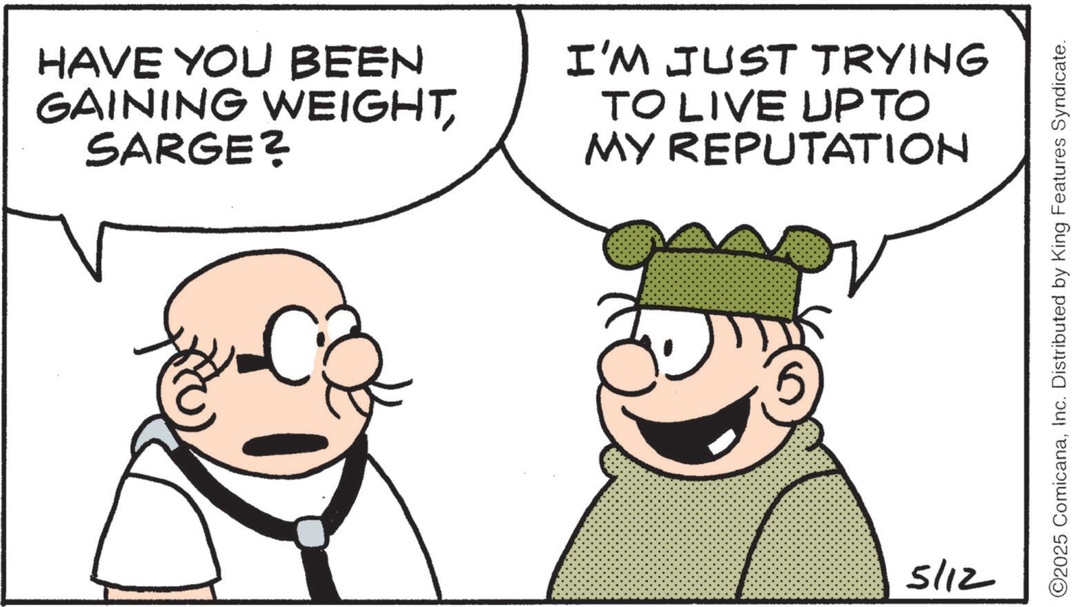 Happiness OCR: HAVE YOU BEEN GAINING WEIGHTSARGE? I'M JUST TRYING TO LIVE UP TO MY REPUTATION 5/12 ©2025 ComicanaInc. Distributed by King Features Syndicate. HAVE YOU BEEN GAINING WEIGHTSARGE ? I'M JUST TRYING TO LIVE UP TO MY REPUTATION 5/12 © 2025 ComicanaInc. Distributed by King Features Syndicate .