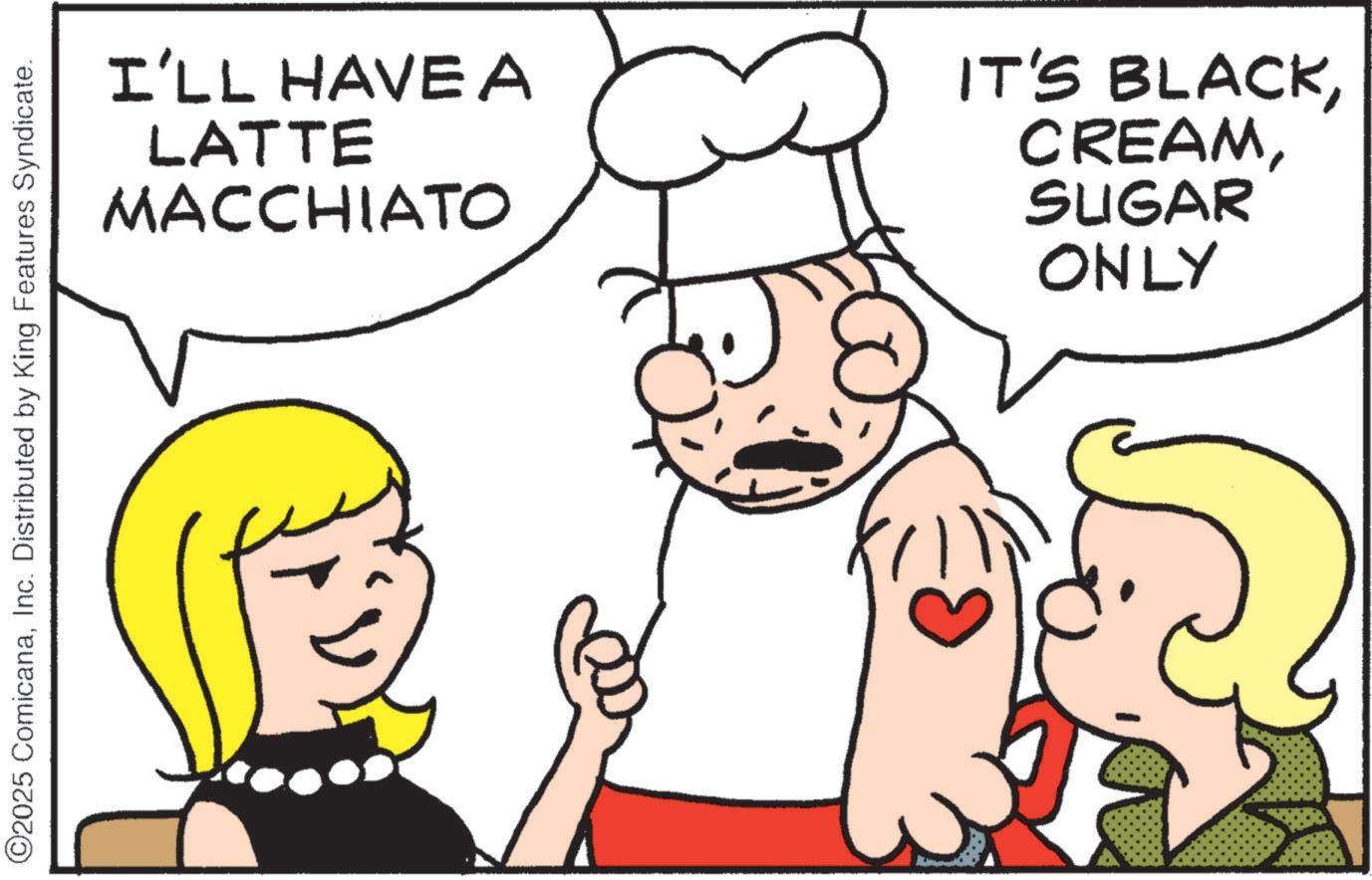 Graphics OCR: ©2025 ComicanaInc. Distributed by King Features Syndicate. I'LL HAVEA LATTE MACCHIATO IT'S BLACKSUGAR ONLY © 2025 ComicanaInc. Distributed by King Features Syndicate . I'LL HAVEA LATTE MACCHIATO IT'S BLACKSUGAR ONLY
