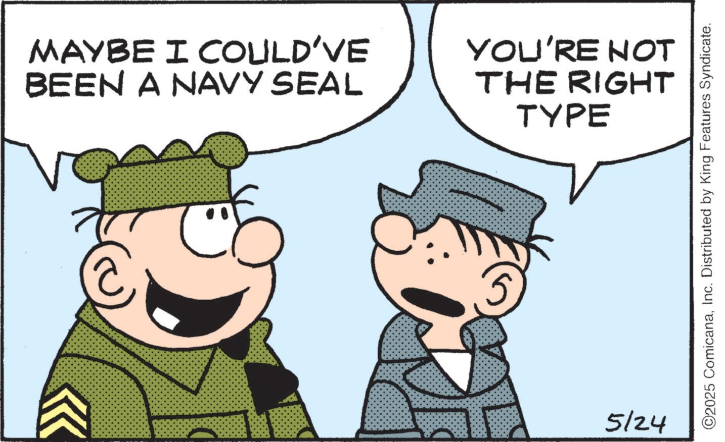Fictional character OCR: MAYBE I COULD'VE BEEN A NAVY SEAL YOU'RE NOT THE RIGHT TYPE 77 5 5/24 ©2025 ComicanaInc. Distributed by King Features Syndicate. MAYBE I COULD'VE BEEN A NAVY SEAL YOU'RE NOT THE RIGHT TYPE 77 5 5/24 © 2025 ComicanaInc. Distributed by King Features Syndicate .