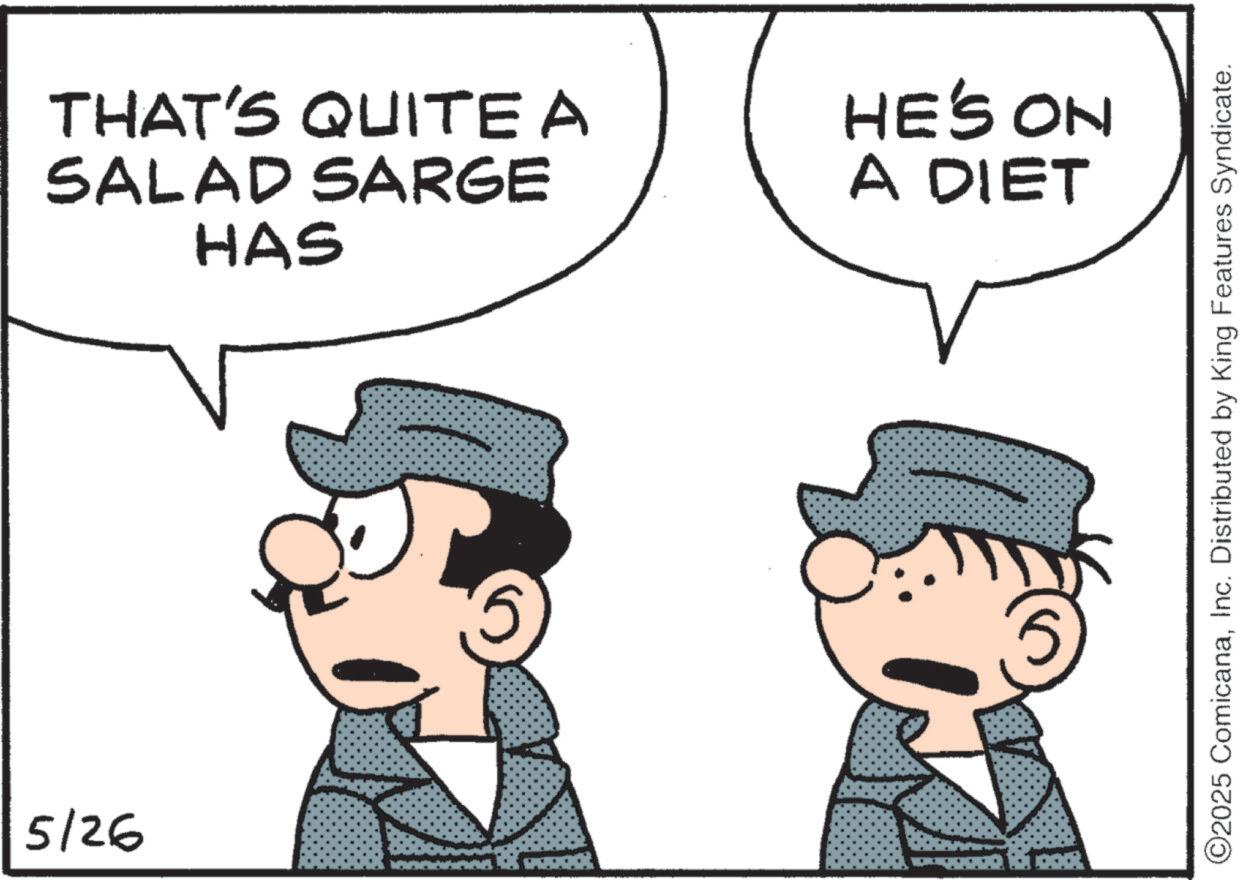 Comic book OCR: 5/26 THAT'S QUITE A SALAD SARGE HAS HE'S ON A DIET 5 ©2025 ComicanaInc. Distributed by King Features Syndicate. 5/26 THAT'S QUITE A SALAD SARGE HAS HE'S ON A DIET 5 © 2025 ComicanaInc. Distributed by King Features Syndicate .