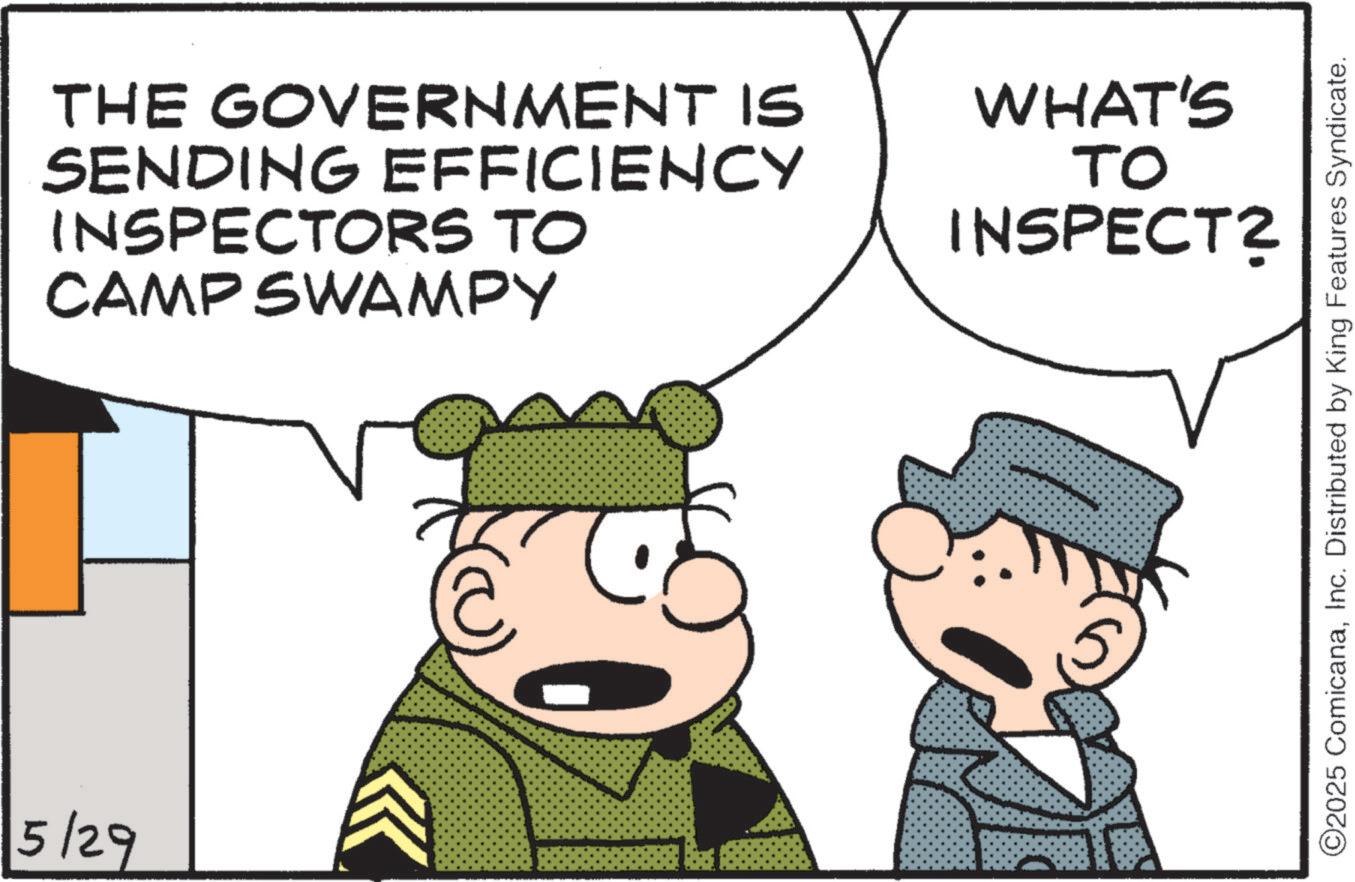 Animated cartoon OCR: 5/29 THE GOVERNMENT IS SENDING EFFICIENCY INSPECTORS TO CAMP SWAMPY WHAT'S TO INSPECT? ©2025 ComicanaInc. Distributed by King Features Syndicate. 5/29 THE GOVERNMENT IS SENDING EFFICIENCY INSPECTORS TO CAMP SWAMPY WHAT'S TO INSPECT ? © 2025 ComicanaInc. Distributed by King Features Syndicate .