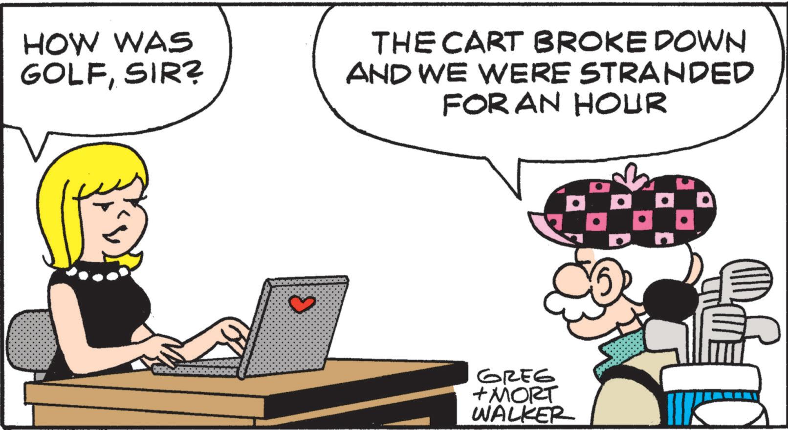 Fictional character OCR: HOW WAS GOLFSIR? THE CART BROKE DOWN AND WE WERE STRANDED FOR AN HOUR ? Greg + MORT WALKER D HOW WAS GOLFSIR ? THE CART BROKE DOWN AND WE WERE STRANDED FOR AN HOUR ? Greg + MORT WALKER D