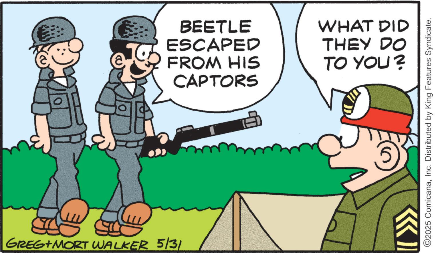 Infantry OCR: GREG+ MORT WALKER 5/31 BEETLE ESCAPED FROM HIS CAPTORS WHAT DID THEY DO TO YOU? ©2025 ComicanaInc. Distributed by King Features Syndicate. GREG + MORT WALKER 5/31 BEETLE ESCAPED FROM HIS CAPTORS WHAT DID THEY DO TO YOU ? © 2025 ComicanaInc. Distributed by King Features Syndicate .