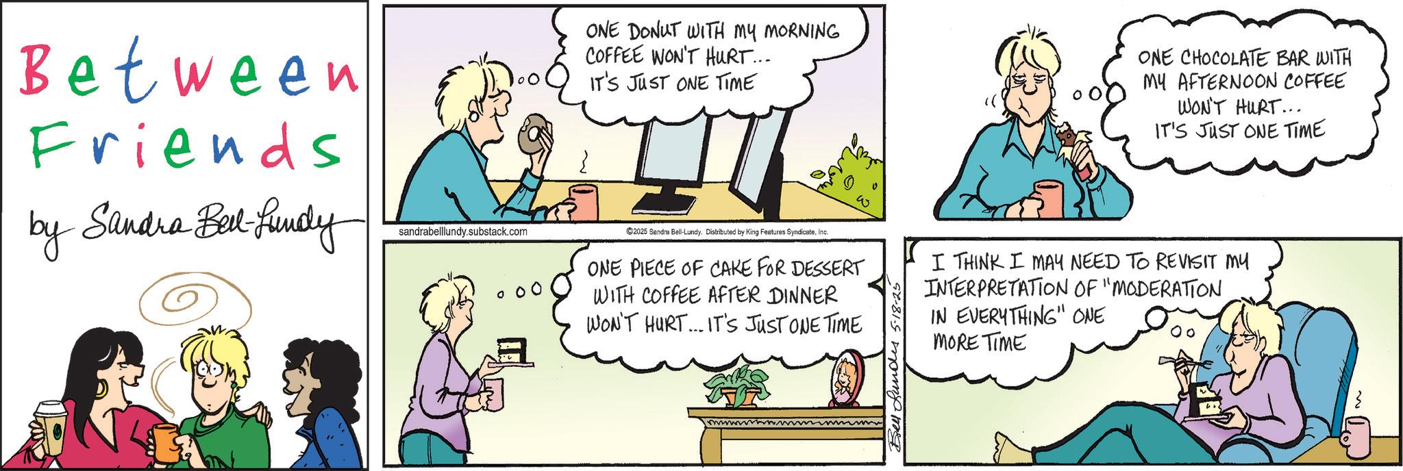 Fictional character OCR: Between Friends by Sandra Bell-fundy sandrabelllundy.substack.com ONE DONUT WITH MY MORNING COFFEE WON'T HURT... IT'S JUST ONE TIME ONE CHOCOLATE BAR WITH MY AFTERNOON COFFEE WON'T HURT... IT'S JUST ONE TIME ©2025 Sandra Bell-Lundy. Distributed by King Features SyndicateInc. ONE PIECE OF CAKE FOR DESSERT WITH COFFEE AFTER DINNER WON'T HURT... IT'S JUST ONE TIME Bell Lundes 5-18-25 I THINK I MAY NEED TO REVISIT MY INTERPRETATION OF "MODERATION IN EVERYTHING" ONE MORE TIME Between Friends by Sandra Bell - fundy sandrabelllundy.substack.com ONE DONUT WITH MY MORNING COFFEE WON'T HURT ... IT'S JUST ONE TIME ONE CHOCOLATE BAR WITH MY AFTERNOON COFFEE WON'T HURT ... IT'S JUST ONE TIME © 2025 Sandra Bell - Lundy . Distributed by King Features SyndicateInc. ONE PIECE OF CAKE FOR DESSERT WITH COFFEE AFTER DINNER WON'T HURT ... IT'S JUST ONE TIME Bell Lundes 5-18-25 I THINK I MAY NEED TO REVISIT MY INTERPRETATION OF " MODERATION IN EVERYTHING " ONE MORE TIME