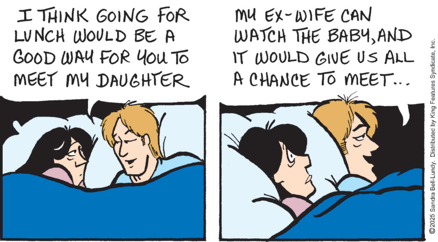 Fiction OCR: I THINK GOING FOR LUNCH WOULD BE A GOOD WAY FOR YOU TO MEET MY DAUGHTER MU EX-WIFE CAN WATCH THE BABYAND IT WOULD GIVE US ALL A CHANCE TO MEET... ©2025 Sandra Bell-Lundy. Distributed by King Features SyndicateInc. I THINK GOING FOR LUNCH WOULD BE A GOOD WAY FOR YOU TO MEET MY DAUGHTER MU EX - WIFE CAN WATCH THE BABYAND IT WOULD GIVE US ALL A CHANCE TO MEET ... © 2025 Sandra Bell - Lundy . Distributed by King Features Syndicate