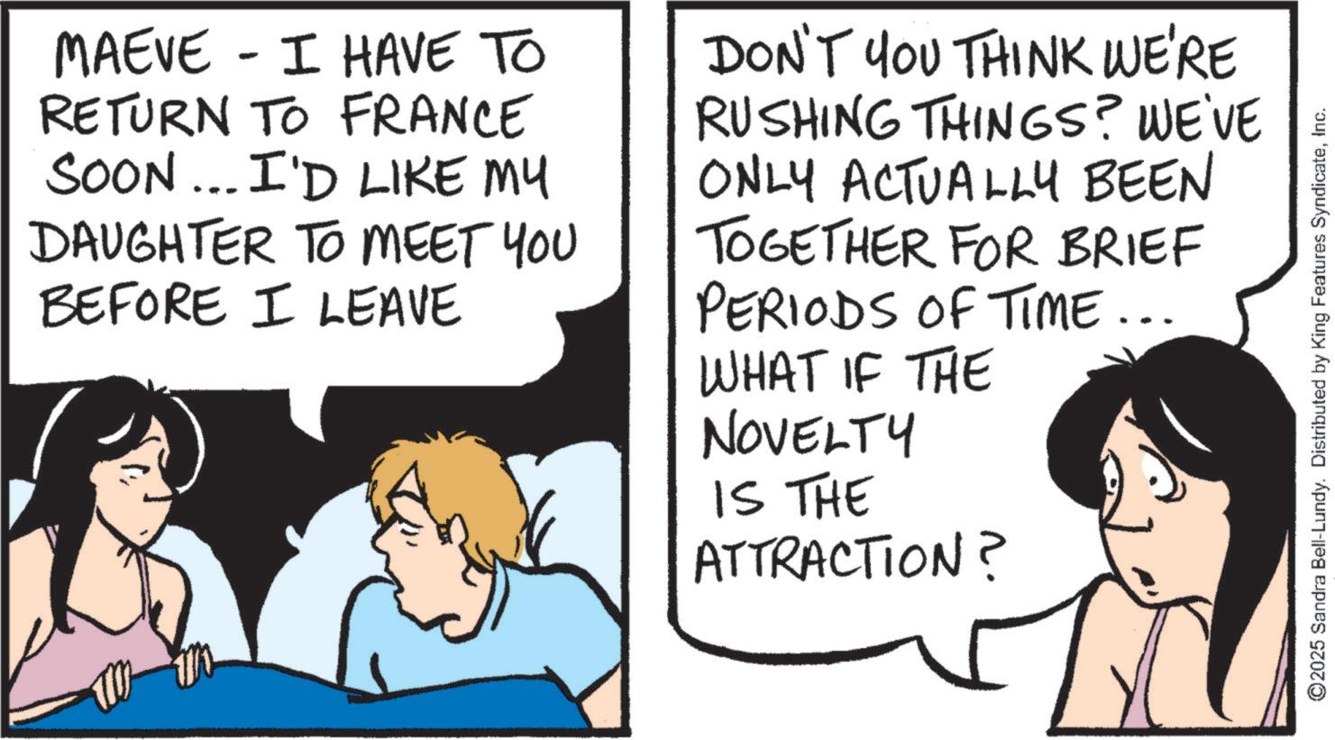 Animation OCR: - MAEVE I HAVE TO RETURN TO FRANCE SOON... I'D LIKE MY DAUGHTER TO MEET YOU BEFORE I LEAVE DON'T YOU THINK WE'RE RUSHING THINGS? WE'VE ONLY ACTUALLY BEEN TOGETHER FOR BRIEF PERIODS OF TIME... WHAT IF THE NOVELTY IS THE ATTRACTION? ©2025 Sandra Bell-Lundy. Distributed by King Features SyndicateInc. - MAEVE I HAVE TO RETURN TO FRANCE SOON ... I'D LIKE MY DAUGHTER TO MEET YOU BEFORE I LEAVE DON'T YOU THINK WE'RE RUSHING THINGS ? WE'VE ONLY ACTUALLY BEEN TOGETHER FOR BRIEF PERIODS OF TIME ... WHAT IF THE NOVELTY IS THE ATTRACTION ? © 2025 Sandra Bell - Lundy . Distributed by King Features Syndicate