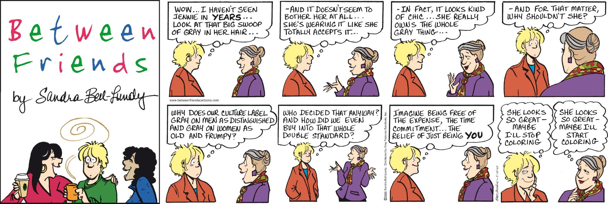 Gesture OCR: Between Friends by Sandra Bell-fundy WOW... I HAVEN'T SEEN JENNIE IN YEARS.. LOOK AT THAT BIG SWOOP OF GRAY IN HER HAIR. www.betweenfriendscartoons.com WHY DOES OUR CULTURE LABEL GRAY ON MEN AS DISTINGUISHED AND GRAY ON WOMEN AS OLD AND FRUMPY? -AND IT DOESN'T SEEM TO BOTHER HER AT ALL... SHE'S WEARING IT LIKE SHE TOTALLY ACCEPTS IT... WHO DECIDED THAT ANYWAY? AND HOW DID WE EVEN BUY INTO THAT WHOLE DOUBLE STANDARD? IN FACTIT LOOKS KIND OF CHIC... SHE REALLY OWNS THE WHOLE GRAY THING... IMAGINE BEING FREE OF THE EXPENSETHE TIME COMMITMENT... THE RELIEF OF JUST BEING YOU - AND FOR THAT MATTERWHY SHOULDN'T SHE? SHE LOOKS SO GREAT- SHE LOOKS SO GREAT- MAYBE I'LL STOP COLORING MAYBE I'LL START COLORING 2025 Sandra Bell- Bell Landy: Between Friends by Sandra Bell - fundy WOW ... I HAVEN'T SEEN JENNIE IN YEARS .. LOOK AT THAT BIG SWOOP OF GRAY IN HER HAIR . www.betweenfriendscartoons.com WHY DOES OUR CULTURE LABEL GRAY ON MEN AS DISTINGUISHED AND GRAY ON WOMEN AS OLD AND FRUMPY ? -AND IT DOESN'T SEEM TO BOTHER HER AT ALL ... SHE'S WEARING IT LIKE SHE TOTALLY ACCEPTS IT ... WHO DECIDED THAT ANYWAY ? AND HOW DID WE EVEN BUY INTO THAT WHOLE DOUBLE STANDARD ? IN FACTIT LOOKS KIND OF CHIC ... SHE REALLY OWNS THE WHOLE GRAY THING ... IMAGINE BEING FREE OF THE EXPENSETHE TIME COMMITMENT ... THE RELIEF OF JUST BEING YOU - AND FOR THAT MATTERWHY SHOULDN'T SHE ? SHE LOOKS SO GREAT- SHE LOOKS SO GREAT- MAYBE I'LL STOP COLORING MAYBE I'LL START COLORING 2025 Sandra Bell- Bell Landy :
