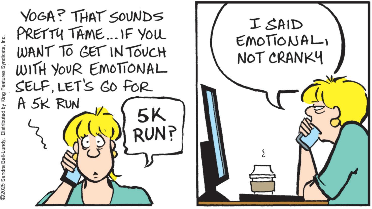 Text OCR: ©2025 Sandra Bell-Lundy. Distributed by King Features SyndicateInc. YOGA? THAT SOUNDS PRETTY TAME... IF YOU WANT TO GET IN TOUCH WITH YOUR EMOTIONAL SELFLET'S GO FOR A 5K RUN ? 5K RUN? I SAID EMOTIONAL NOT CRANKY { © 2025 Sandra Bell - Lundy . Distributed by King Features SyndicateInc. YOGA ? THAT SOUNDS PRETTY TAME ... IF YOU WANT TO GET IN TOUCH WITH YOUR EMOTIONAL SELFLET'S GO FOR A 5K RUN ? 5K RUN ? I SAID EMOTIONAL NOT CRANKY {