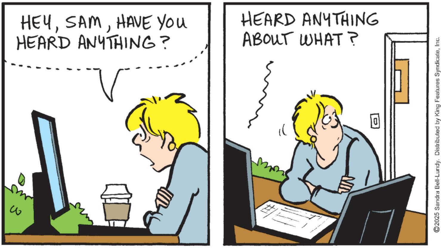 Animated cartoon OCR: ?? HEYHAVE YOU HEARD ANYTHING? ? HEARD ANYTHING ABOUT WHAT? JIN ©2025 Sandra Bell-Lundy. Distributed by King Features SyndicateInc. ?? HEYHAVE YOU HEARD ANYTHING ? ? HEARD ANYTHING ABOUT WHAT ? JIN © 2025 Sandra Bell - Lundy . Distributed by King Features Syndicate