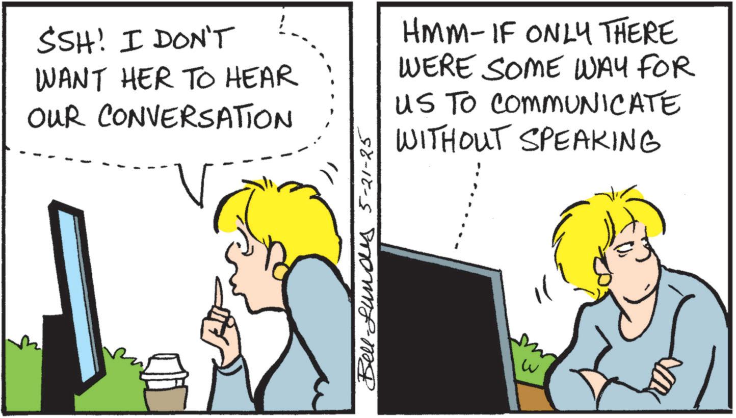 Pleased OCR: SSH! I DON'T WANT HER TO HEAR OUR CONVERSATION HMM-IF ONLY THERE WERE SOME WAY FOR US TO COMMUNICATE WITHOUT SPEAKING Bell-Lundes 5-21-25 w SSH ! I DON'T WANT HER TO HEAR OUR CONVERSATION HMM - IF ONLY THERE WERE SOME WAY FOR US TO COMMUNICATE WITHOUT SPEAKING Bell - Lundes 5-21-25 w