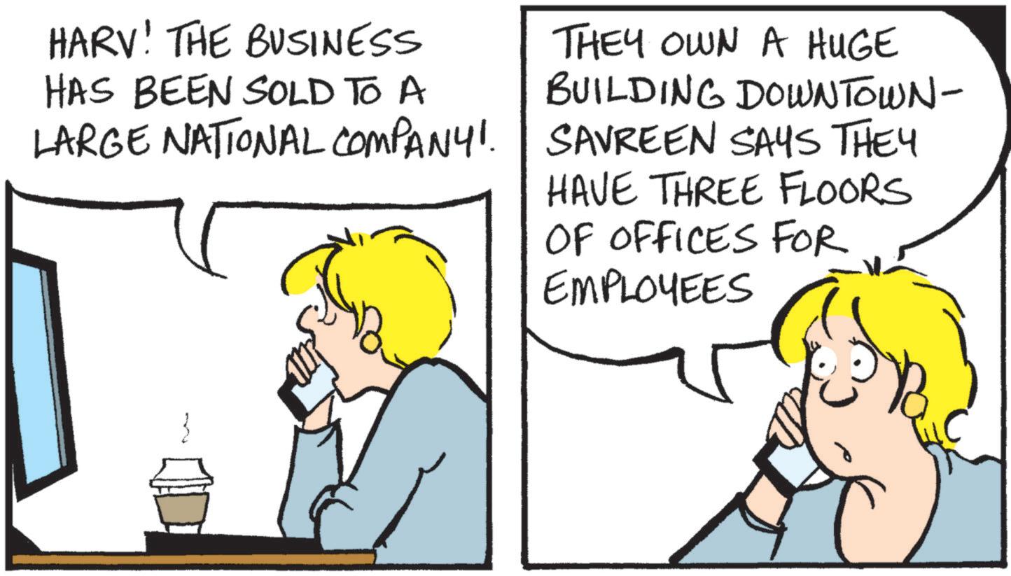 Fiction OCR: HARV! THE BUSINESS HAS BEEN SOLD TO A LARGE NATIONAL COMPANY!. THEY OWN A HUGE BUILDING DOWNTOWN- SAVREEN SAYS THEY HAVE THREE FLOORS OF OFFICES FOR EMPLOYEES HARV ! THE BUSINESS HAS BEEN SOLD TO A LARGE NATIONAL COMPANY !. THEY OWN A HUGE BUILDING DOWNTOWN- SAVREEN SAYS THEY HAVE THREE FLOORS OF OFFICES FOR EMPLOYEES