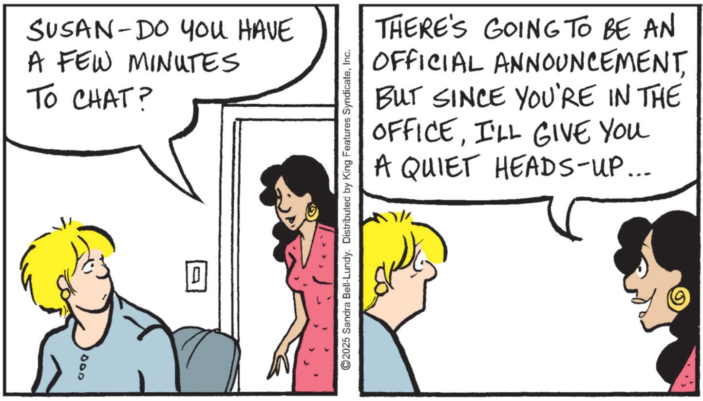 Happiness OCR: SUSAN-DO YOU HAVE A FEW MINUTES TO CHAT? 000 ©2025 Sandra Bell-Lundy. Distributed by King Features SyndicateInc. THERE'S GOING TO BE AN OFFICIAL ANNOUNCEMENTBUT SINCE YOU'RE IN THE OFFICEI'LL GIVE YOU A QUIET HEADS-UP... SUSAN - DO YOU HAVE A FEW MINUTES TO CHAT ? 000 © 2025 Sandra Bell - Lundy . Distributed by King Features SyndicateInc. THERE'S GOING TO BE AN OFFICIAL ANNOUNCEMENTBUT SINCE YOU'RE IN THE OFFICEI'LL GIVE YOU A QUIET HEADS - UP ...