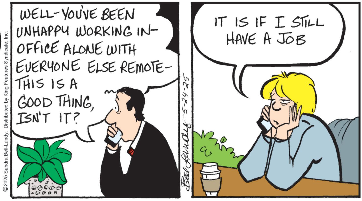Comics OCR: ©2025 Sandra Bell-Lundy. Distributed by King Features SyndicateInc. WELL-YOU'VE BEEN UNHAPPY WORKING IN- OFFICE ALONE WITH EVERYONE ELSE REMOTE- THIS IS A GOOD THINGISN'T IT? ???????? 5-24-25 IT IS IF I STILL HAVE A JOB © 2025 Sandra Bell - Lundy . Distributed by King Features SyndicateInc. WELL - YOU'VE BEEN UNHAPPY WORKING IN- OFFICE ALONE WITH EVERYONE ELSE REMOTE- THIS IS A GOOD THINGISN'T IT ? ???????? 5-24-25 IT IS IF I STILL HAVE A JOB