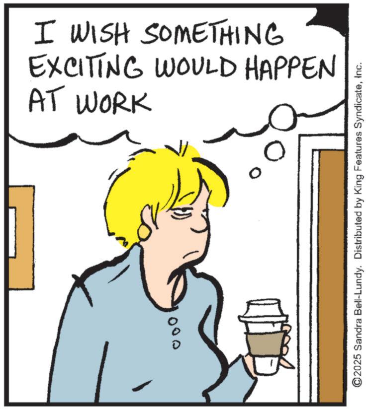 Fiction OCR: 000 EXCITING WOULD HAPPEN I WISH SOMETHING AT WORK ©2025 Sandra Bell-Lundy. Distributed by King Features SyndicateInc. 000 EXCITING WOULD HAPPEN I WISH SOMETHING AT WORK © 2025 Sandra Bell - Lundy . Distributed by King Features Syndicate