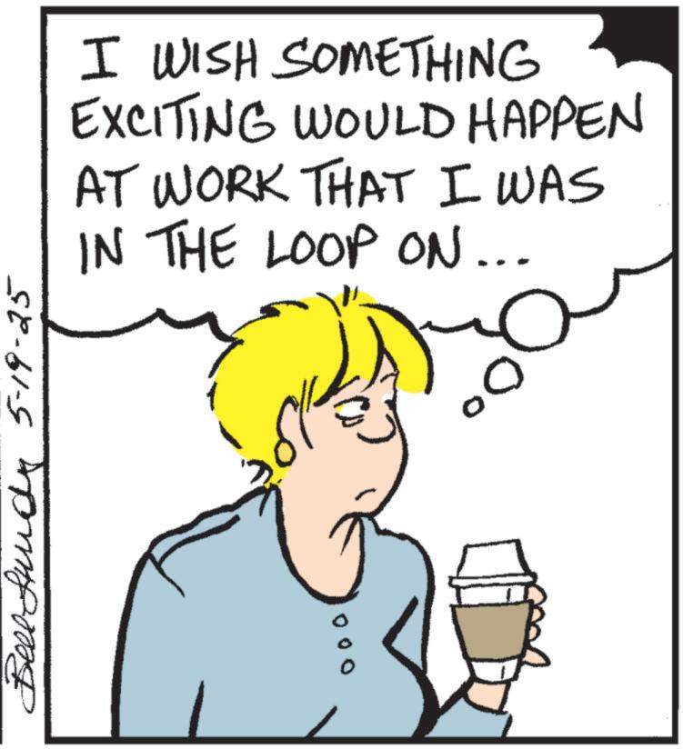 Pleased OCR: Bell und 5-19-25 000 0° I WISH SOMETHING EXCITING WOULD HAPPEN AT WORK THAT I WAS IN THE LOOP ON... Bell und 5-19-25 000 0 ° I WISH SOMETHING EXCITING WOULD HAPPEN AT WORK THAT I WAS IN THE LOOP ON ...
