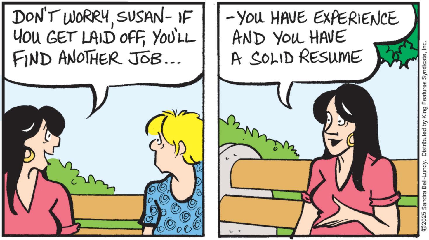 Animation OCR: DON'T WORRYSUSAN-IF YOU GET LAID OFFYOU'LL FIND ANOTHER JOB... -YOU HAVE EXPERIENCE AND YOU HAVE A SOLID RESUME ©2025 Sandra Bell-Lundy. Distributed by King Features SyndicateInc. DON'T WORRYSUSAN - IF YOU GET LAID OFFYOU'LL FIND ANOTHER JOB ... -YOU HAVE EXPERIENCE AND YOU HAVE A SOLID RESUME © 2025 Sandra Bell - Lundy . Distributed by King Features Syndicate