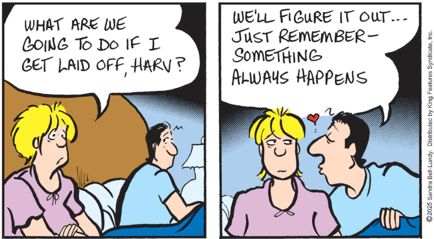 Love OCR: WHAT ARE WE GOING TO DO IF I GET LAID OFF. HARV? WE'LL FIGURE IT OUT... JUST REMEMBER- SOMETHING ALWAYS HAPPENS ? ©2025 Sandra Bell-Lundy. Distributed by King Features SyndicateInc. WHAT ARE WE GOING TO DO IF I GET LAID OFF . HARV ? WE'LL FIGURE IT OUT ... JUST REMEMBER- SOMETHING ALWAYS HAPPENS ? © 2025 Sandra Bell - Lundy . Distributed by King Features Syndicate