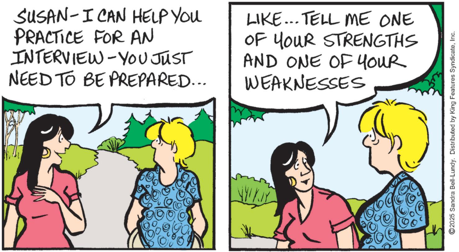 Fiction OCR: SUSAN - I CAN HELP YOU PRACTICE FOR AN INTERVIEW - YOU JUST NEED TO BE PREPARED... LIKE... TELL ME ONE OF YOUR STRENGTHS AND ONE OF YOUR WEAKNESSES WYKJY ©2025 Sandra Bell-Lundy. Distributed by King Features SyndicateInc. SUSAN - I CAN HELP YOU PRACTICE FOR AN INTERVIEW - YOU JUST NEED TO BE PREPARED ... LIKE ... TELL ME ONE OF YOUR STRENGTHS AND ONE OF YOUR WEAKNESSES WYKJY © 2025 Sandra Bell - Lundy . Distributed by King Features Syndicate