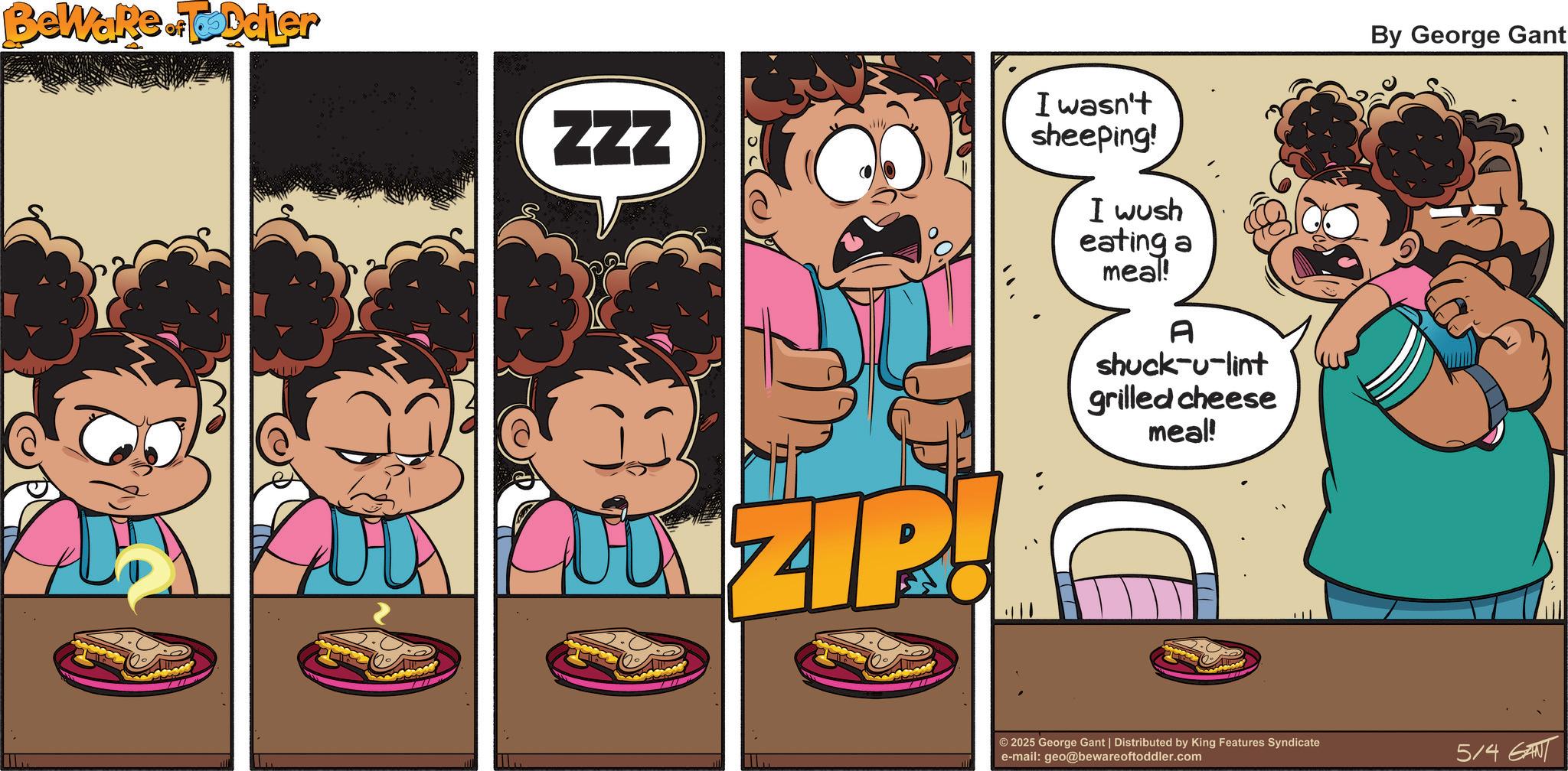 Pleased OCR: Beware.Toddler ZZZ ZIR I wasn't sheeping! I wush eating a meal! A shuck-u-lint grilled cheese meal! By George Gant © 2025 George Gant | Distributed by King Features Syndicate e-mail: geo@bewareoftoddler.com 5/4 GANT Beware.Toddler ZZZ ZIR I wasn't sheeping ! I wush eating a meal ! A shuck - u - lint grilled cheese meal ! By George Gant © 2025 George Gant | Distributed by King Features Syndicate e - mail : geo@bewareoftoddler.com 5/4 GANT