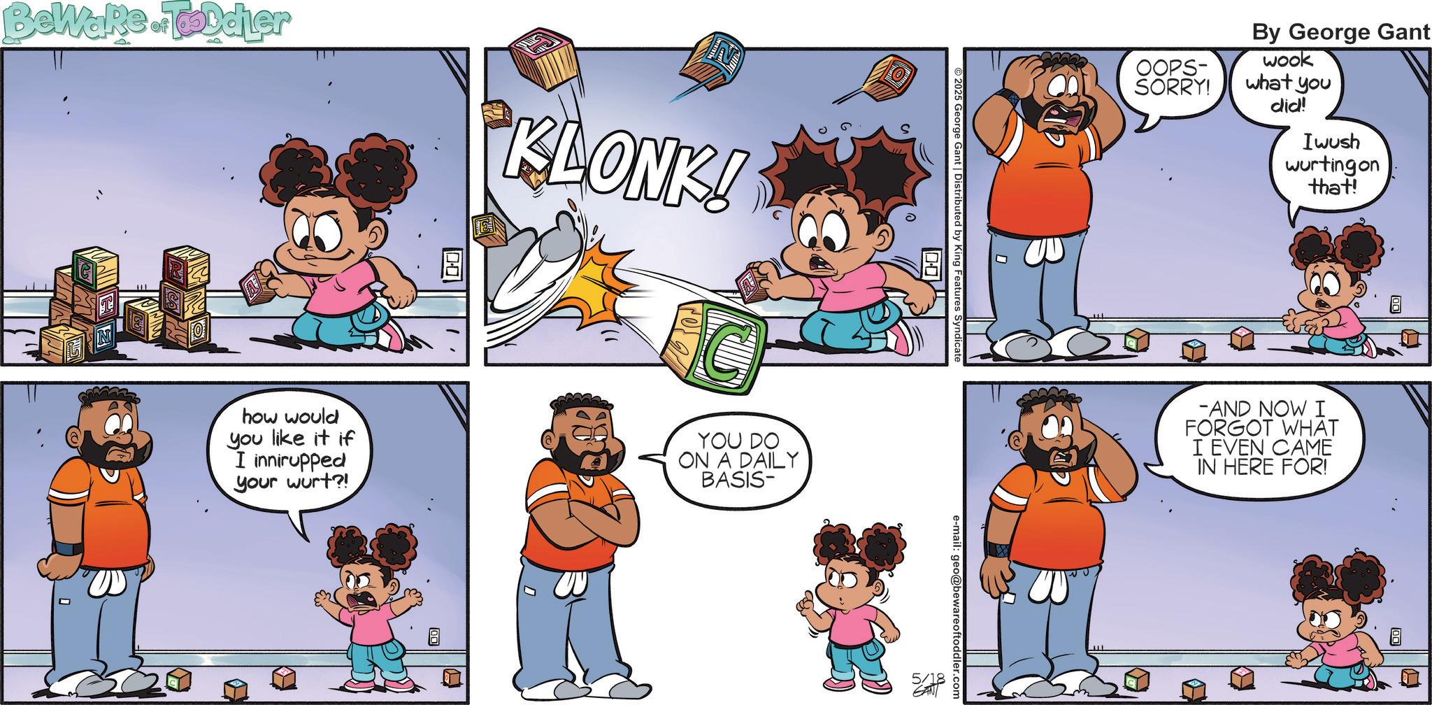 Graphics OCR: BeWaRe Toddler 00 KLONK! how would you like it if I innirupped your wurt?! YOU DO ON A DAILY BASIS- 00 2025 George Gant | Distributed by King Features Syndicate e-mail: geo@bewareoftoddler.com 5/18 GANI OOPS- SORRY! By George Gant wook what you did! Iwush wurtingon that! AND NOW I FORGOT WHAT I EVEN CAME IN HERE FOR! BeWaRe Toddler 00 KLONK ! how would you like it if I innirupped your wurt ?! YOU DO ON A DAILY BASIS- 00 2025 George Gant | Distributed by King Features Syndicate e - mail : geo@bewareoftoddler.com 5/18 GANI OOPS- SORRY ! By George Gant wook what you did ! Iwush wurtingon that ! AND NOW I FORGOT WHAT I EVEN CAME IN HERE FOR !