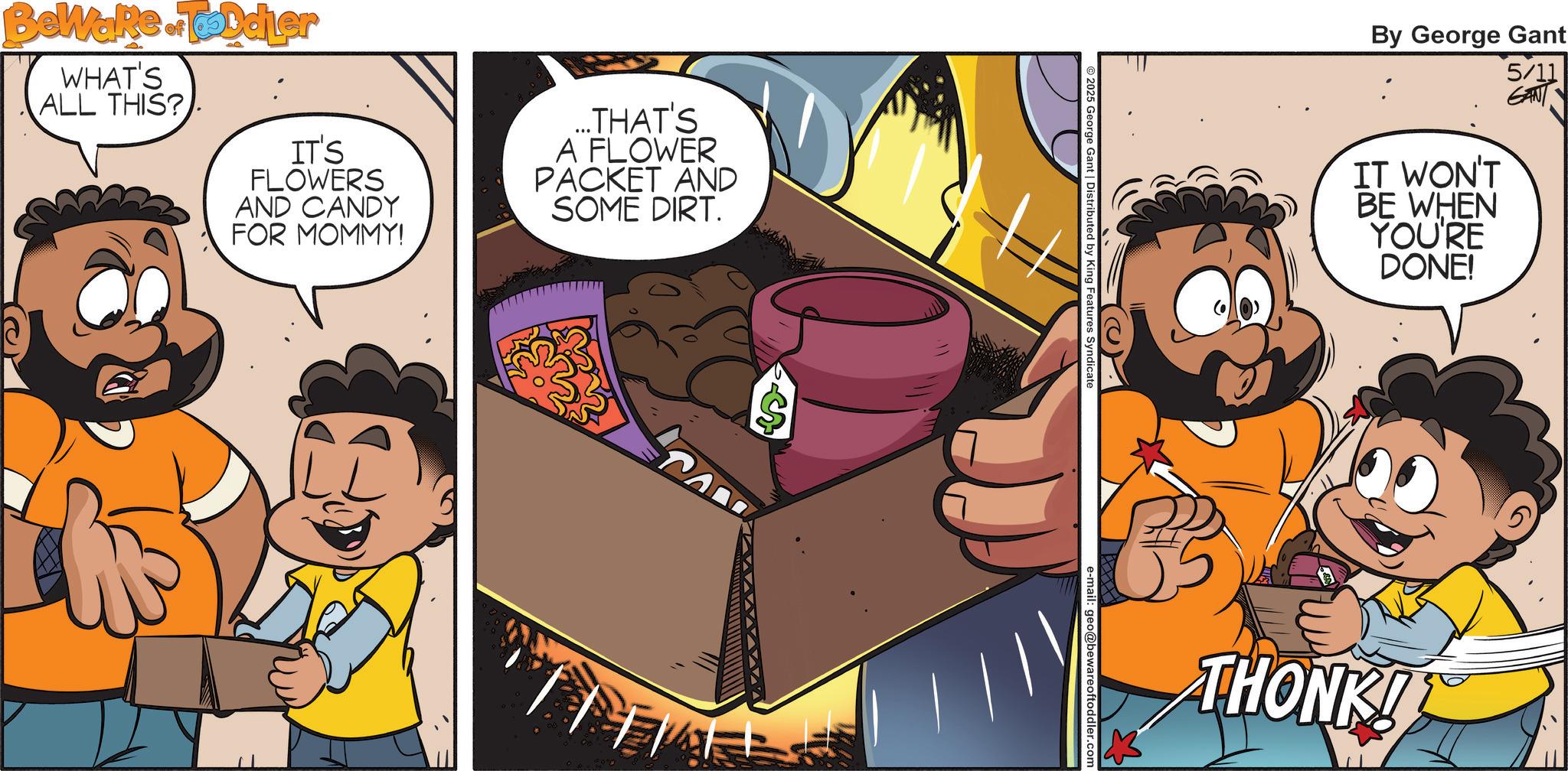 Publication OCR: IT'S FLOWERS AND CANDY FOR MOMMY! ...THAT'S A FLOWER PACKET AND SOME DIRT. BeWare. Toddler WHAT'S ALL THIS? S By George Gant IT WON'T BE WHEN YOU'RE DONE! 5/11 GANT © 2025 George Gant | Distributed by King Features Syndicate e-mail: geo@bewareoftoddler.com THONK! IT'S FLOWERS AND CANDY FOR MOMMY ! ... THAT'S A FLOWER PACKET AND SOME DIRT . BeWare . Toddler WHAT'S ALL THIS ? S By George Gant IT WON'T BE WHEN YOU'RE DONE ! 5/11 GANT © 2025 George Gant | Distributed by King Features Syndicate e - mail : geo@bewareoftoddler.com THONK !