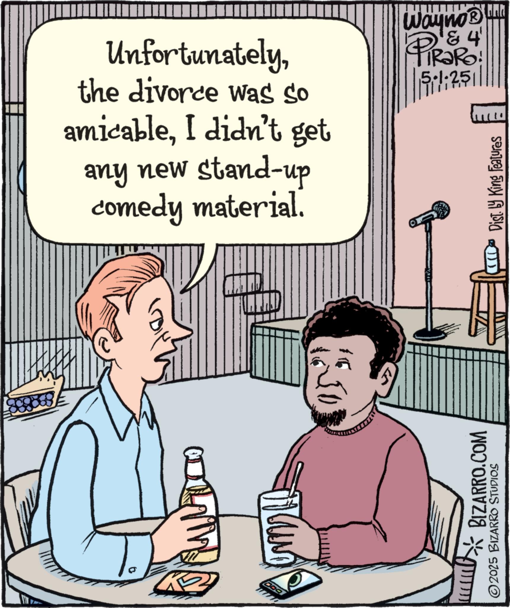 Graphics OCR: BIZARRO.COM ©2025 BIZARRO STUDIOS Unfortunatelythe divorce was so amicableI didn't get any new stand-up comedy material. Wayno? & 4' PiRaRo ? 5-1-251 251/1 Dist. by King Features BIZARRO.COM © 2025 BIZARRO STUDIOS Unfortunatelythe divorce was so amicableI didn't get any new stand - up comedy material . Wayno? & 4 ' PiRaRo ? 5-1-251 251/1 Dist . by King Features