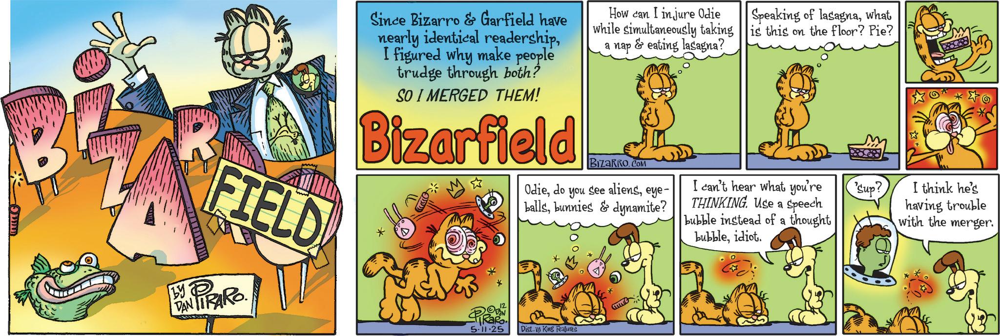 Graphics OCR: by FIELD DAN TIRARO Since Bizarro & Garfield have nearly identical readershipI figured why make people trudge through both? SO I MERGED THEM! Bizarfield PRO 5.11.25 How can I injure Odie while simultaneously taking a nap & eating lasagna? BizaRRO.COM Odieeye- ballsbunnies & dynamite? Dist. King Features Speaking of lasagnawhat is this on the floor? Pie? I can't hear what you're THINKING. Use a Speech bubble instead of a thought bubbleidiot. Sup? I think he's having trouble with the merger. by FIELD DAN TIRARO Since Bizarro & Garfield have nearly identical readershipI figured why make people trudge through both ? SO I MERGED THEM ! Bizarfield PRO 5.11.25 How can I injure Odie while simultaneously taking a nap & eating lasagna ? BizaRRO.COM Odiedo you see alienseye- ballsbunnies & dynamite ? Dist . King Features Speaking of lasagnawhat is this on the floor ? Pie ? I can't hear what you're THINKING . Use a Speech bubble instead of a thought bubbleidiot . Sup ? I think he's having trouble with the merger .