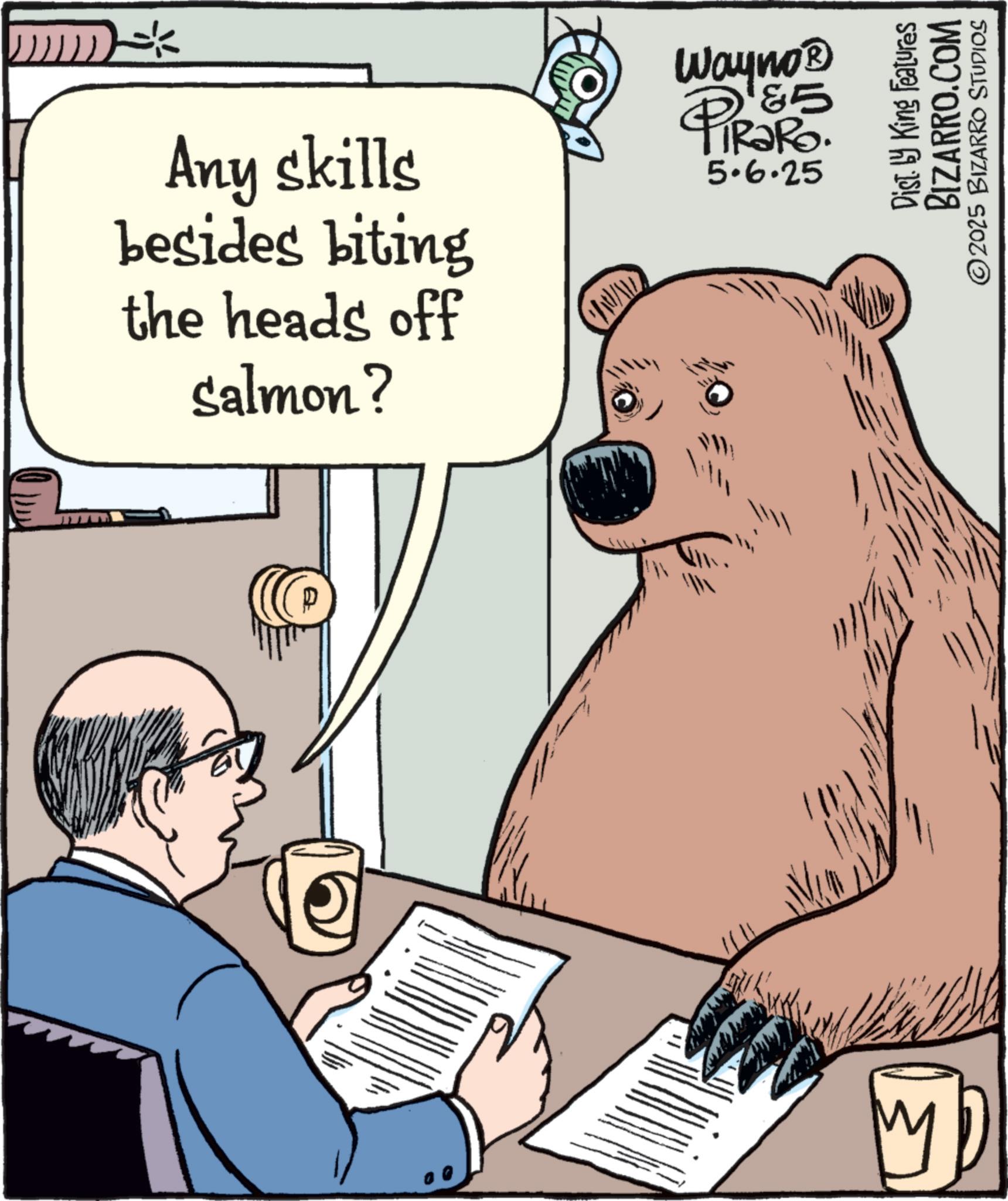 Fiction OCR: Any skills besides biting the heads off Salmon? M WWALD Wayno? PIR?RO 85 5.6.25 Dist. by King Features BIZARRO.COM 2025 BIZARRO STUDIOS Any skills besides biting the heads off Salmon ? M WWALD Wayno? PIR?RO 85 5.6.25 Dist . by King Features BIZARRO.COM 2025 BIZARRO STUDIOS