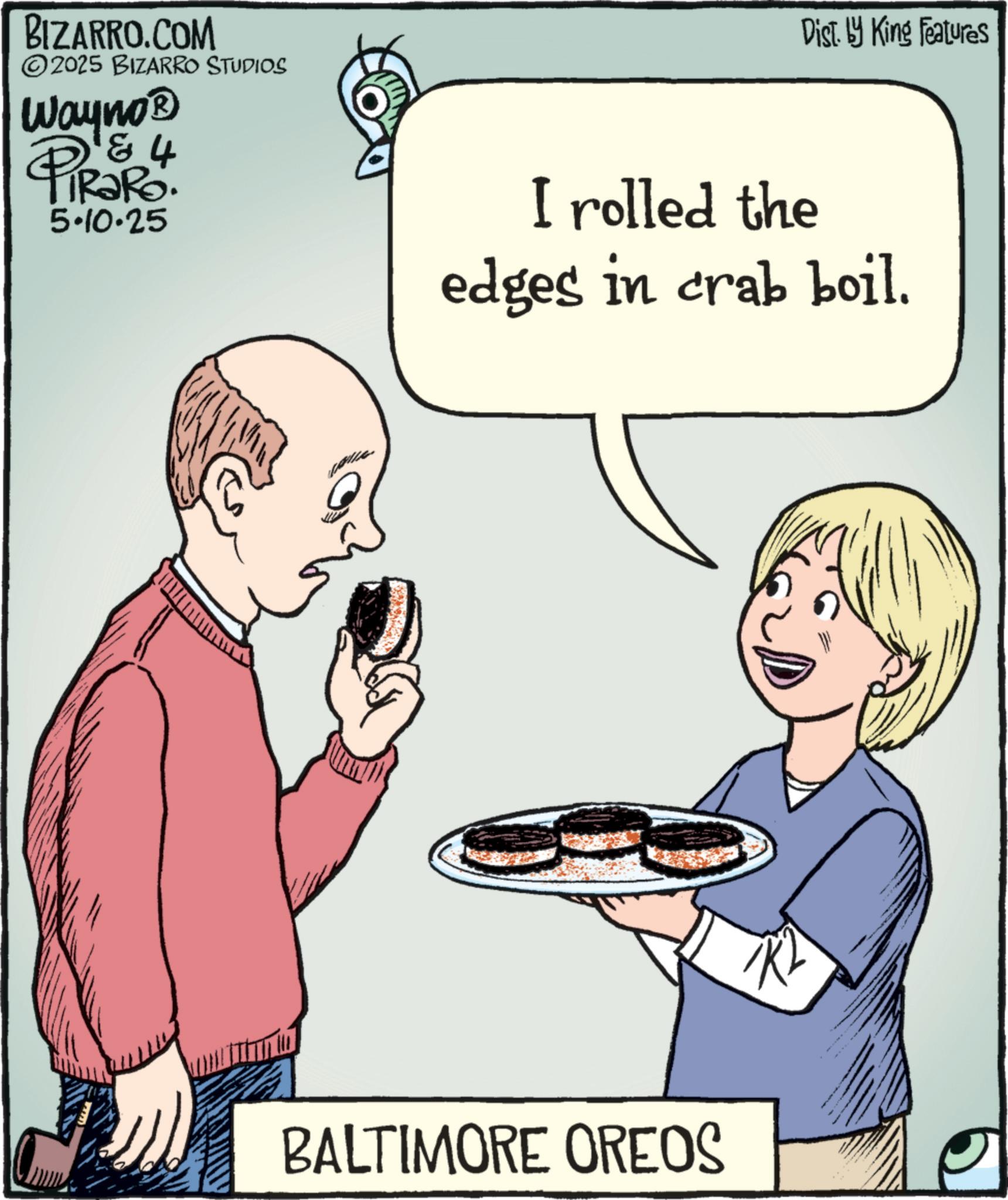 Recipe OCR: BIZARRO.COM ©2025 BIZARRO STUDIOS Wayno? 4 PiRaRo 5.10.25 ? Dist. by King Features I rolled the edges in crab boil. BALTIMORE OREOS BIZARRO.COM © 2025 BIZARRO STUDIOS Wayno? 4 PiRaRo 5.10.25 ? Dist . by King Features I rolled the edges in crab boil . BALTIMORE OREOS